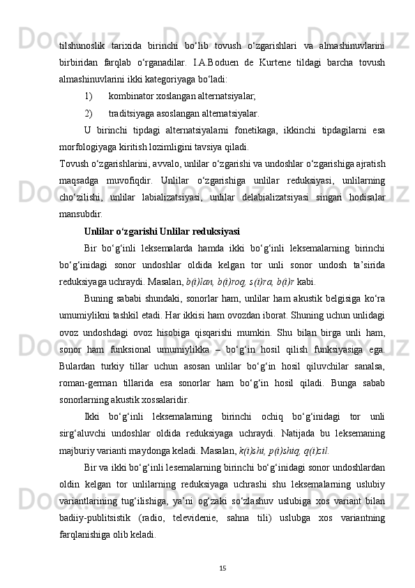 tilshunoslik   tarixida   birinchi   bo‘lib   tovush   o‘zgarishlari   va   almashinuvlarini
birbiridan   farqlab   o‘rganadilar.   I.A.Boduen   de   Kurtene   tildagi   barcha   tovush
almashinuvlarini ikki kategoriyaga bo‘ladi: 
1)   kombinator xoslangan alternatsiyalar; 
2)   traditsiyaga asoslangan alternatsiyalar. 
U   birinchi   tipdagi   alternatsiyalarni   fonetikaga,   ikkinchi   tipdagilarni   esa
morfologiyaga kiritish lozimligini tavsiya qiladi. 
Tovush o‘zgarishlarini, avvalo, unlilar o‘zgarishi va undoshlar o‘zgarishiga ajratish
maqsadga   muvofiqdir.   Unlilar   o‘zgarishiga   unlilar   reduksiyasi,   unlilarning
cho‘zilishi,   unlilar   labializatsiyasi,   unlilar   delabializatsiyasi   singari   hodisalar
mansubdir. 
Unlilar o‘zgarishi Unlilar reduksiyasi
Bir   bo‘g‘inli   leksemalarda   hamda   ikki   bo‘g‘inli   leksemalarning   birinchi
bo‘g‘inidagi   sonor   undoshlar   oldida   kelgan   tor   unli   sonor   undosh   ta’sirida
reduksiyaga uchraydi. Masalan,  b(i)lan, b(i)roq, s(i)ra, b(i)r  kabi. 
Buning   sababi   shundaki,   sonorlar   ham,   unlilar   ham   akustik   belgisiga   ko‘ra
umumiylikni tashkil etadi. Har ikkisi ham ovozdan iborat. Shuning uchun unlidagi
ovoz   undoshdagi   ovoz   hisobiga   qisqarishi   mumkin.   Shu   bilan   birga   unli   ham,
sonor   ham   funksional   umumiylikka   –   bo‘g‘in   hosil   qilish   funksiyasiga   ega.
Bulardan   turkiy   tillar   uchun   asosan   unlilar   bo‘g‘in   hosil   qiluvchilar   sanalsa,
roman-german   tillarida   esa   sonorlar   ham   bo‘g‘in   hosil   qiladi.   Bunga   sabab
sonorlarning akustik xossalaridir. 
Ikki   bo‘g‘inli   leksemalarning   birinchi   ochiq   bo‘g‘inidagi   tor   unli
sirg‘aluvchi   undoshlar   oldida   reduksiyaga   uchraydi.   Natijada   bu   leksemaning
majburiy varianti maydonga keladi. Masalan,  k(i)shi, p(i)shiq, q(i)zil.  
Bir va ikki bo‘g‘inli lesemalarning birinchi bo‘g‘inidagi sonor undoshlardan
oldin   kelgan   tor   unlilarning   reduksiyaga   uchrashi   shu   leksemalarning   uslubiy
variantlarining   tug‘ilishiga,   ya’ni   og‘zaki   so‘zlashuv   uslubiga   xos   variant   bilan
badiiy-publitsistik   (radio,   televidenie,   sahna   tili)   uslubga   xos   variantning
farqlanishiga olib keladi. 
15 