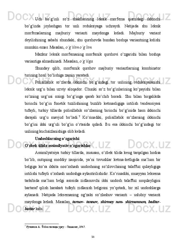 Uch   bo‘g‘inli   so‘z   shakllarining   leksik   morfema   qismidagi   ikkinchi
bo‘g‘inda   joylashgan   tor   unli   reduksiyaga   uchraydi.   Natijada   shu   leksik
morfemalarning   majburiy   varianti   maydonga   keladi.   Majburiy   variant
deyilishining   sababi   shundaki,   shu   qurshovda   bundan   boshqa   variantning   kelishi
mumkin emas. Masalan,  o‘g‘ilim o‘g‘lim.  
Mazkur   leksik   morfemaning   morfemik   qurshovi   o‘zgarishi   bilan   boshqa
variantiga almashinadi. Masalan,  o‘g‘ilga. 
Shunday   qilib,   morfemik   qurshov   majburiy   variantlarning   kombinator
turining hosil bo‘lishiga zamin yaratadi. 
Polisillabik   so‘zlarda   ikkinchi   bo‘g‘indagi   tor   unlining   reduksiyalanishi
leksik   urg‘u   bilan   uzviy   aloqador.   Chunki   so‘z   bo‘g‘inlarining   ko‘payishi   bilan
so‘zning   urg‘usi   oxirgi   bo‘g‘inga   qarab   ko‘chib   boradi.   Shu   bilan   birgalikda
birinchi   bo‘g‘in   fonetik   tuzilishining   buzilib   ketmasligiga   intilish   tendensiyasi
tufayli,   turkiy   tillarda   polisillabik   so‘zlarning   birinchi   bo‘g‘inida   ham   ikkinchi
darajali   urg‘u   mavjud   bo‘ladi. 7
  Ko‘rinadiki,   polisillabik   so‘zlarning   ikkinchi
bo‘g‘ini   ikki   urg‘uli   bo‘g‘in   o‘rtasida   qoladi.   Bu   esa   ikkinchi   bo‘g‘indagi   tor
unlining kuchsizlanishiga olib keladi.
Undoshlarning o‘zgarishi 
O‘zbek tilida assimilyativ o‘zgarishlar 
Assimilyatsiya   turkiy   tillarda,   xususan,   o‘zbek   tilida   keng   tarqalgan   hodisa
bo‘lib,   nutqning   moddiy   zanjirida,   ya’ni   tovushlar   ketma-ketligida   ma’lum   bir
belgiga   ko‘ra   ikkita   noo‘xshash   undoshning   so‘zlovchining   talaffuz   qulayligiga
intilishi tufayli o‘xshash undoshga aylantirilishidir. Ko‘rinadiki, muayyan leksema
tarkibida   ma’lum   belgi   asosida   zidlanuvchi   ikki   undosh   talaffuz   noqulayligini
bartaraf   qilish   harakati   tufayli   zidlanish   belgisini   yo‘qotadi,   bir   xil   undoshlarga
aylanadi.   Natijada   leksemaning   og‘zaki   so‘zlashuv   varianti   –   uslubiy   varianti
maydonga   keladi.   Masalan,   tarnov-   tannov,   shirmoy   non-   shirmonnon,   badtar-
battar  kabi. 
 
7
 Ғуломов А. Ўзбек тилида урғу. -Тошкент, 1947. 
16 