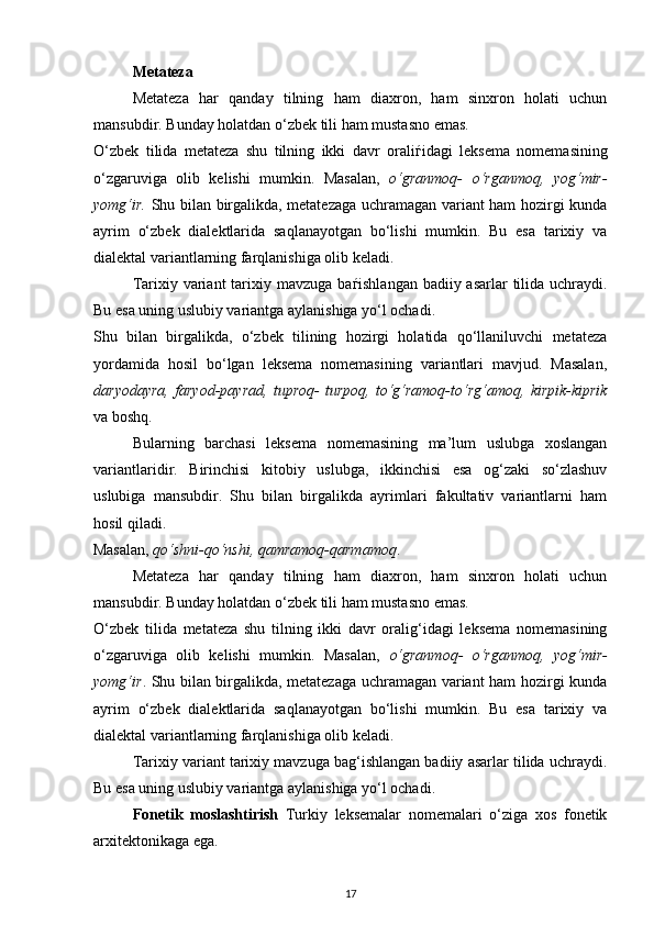 Metateza 
Metateza   har   qanday   tilning   ham   diaxron,   ham   sinxron   holati   uchun
mansubdir. Bunday holatdan o‘zbek tili ham mustasno emas. 
O‘zbek   tilida   metateza   shu   tilning   ikki   davr   orali ѓ idagi   leksema   nomemasining
o‘zgaruviga   olib   kelishi   mumkin.   Masalan,   o‘granmoq-   o‘rganmoq,   yog‘mir-
yomg‘ir.   Shu bilan birgalikda, metatezaga uchramagan variant ham hozirgi kunda
ayrim   o‘zbek   dialektlarida   saqlanayotgan   bo‘lishi   mumkin.   Bu   esa   tarixiy   va
dialektal variantlarning farqlanishiga olib keladi. 
Tarixiy variant  tarixiy mavzuga ba ѓ ishlangan badiiy asarlar  tilida uchraydi.
Bu esa uning uslubiy variantga aylanishiga yo‘l ochadi. 
Shu   bilan   birgalikda,   o‘zbek   tilining   hozirgi   holatida   qo‘llaniluvchi   metateza
yordamida   hosil   bo‘lgan   leksema   nomemasining   variantlari   mavjud.   Masalan,
daryodayra,   faryod-payrad,   tuproq-   turpoq,   to‘g‘ramoq-to‘rg‘amoq,   kirpik-kiprik
va boshq. 
Bularning   barchasi   leksema   nomemasining   ma’lum   uslubga   xoslangan
variantlaridir.   Birinchisi   kitobiy   uslubga,   ikkinchisi   esa   og‘zaki   so‘zlashuv
uslubiga   mansubdir.   Shu   bilan   birgalikda   ayrimlari   fakultativ   variantlarni   ham
hosil qiladi. 
Masalan,  qo‘shni-qo‘nshi, qamramoq-qarmamoq . 
Metateza   har   qanday   tilning   ham   diaxron,   ham   sinxron   holati   uchun
mansubdir. Bunday holatdan o‘zbek tili ham mustasno emas. 
O‘zbek   tilida   metateza   shu   tilning   ikki   davr   oralig‘idagi   leksema   nomemasining
o‘zgaruviga   olib   kelishi   mumkin.   Masalan,   o‘granmoq-   o‘rganmoq,   yog‘mir-
yomg‘ir . Shu bilan birgalikda, metatezaga uchramagan variant ham hozirgi kunda
ayrim   o‘zbek   dialektlarida   saqlanayotgan   bo‘lishi   mumkin.   Bu   esa   tarixiy   va
dialektal variantlarning farqlanishiga olib keladi. 
Tarixiy variant tarixiy mavzuga bag‘ishlangan badiiy asarlar tilida uchraydi.
Bu esa uning uslubiy variantga aylanishiga yo‘l ochadi. 
Fonetik   moslashtirish   Turkiy   leksemalar   nomemalari   o‘ziga   xos   fonetik
arxitektonikaga ega. 
17 