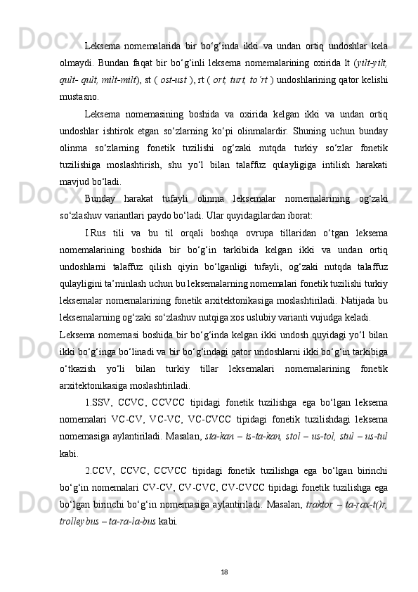 Leksema   nomemalarida   bir   bo‘g‘inda   ikki   va   undan   ortiq   undoshlar   kela
olmaydi.   Bundan   faqat   bir   bo‘g‘inli   leksema   nomemalarining   oxirida   lt   ( yilt-yilt,
qult- qult, milt-milt ), st (   ost-ust  ), rt (   ort, turt, to‘rt   ) undoshlarining qator kelishi
mustasno. 
Leksema   nomemasining   boshida   va   oxirida   kelgan   ikki   va   undan   ortiq
undoshlar   ishtirok   etgan   so‘zlarning   ko‘pi   olinmalardir.   Shuning   uchun   bunday
olinma   so‘zlarning   fonetik   tuzilishi   og‘zaki   nutqda   turkiy   so‘zlar   fonetik
tuzilishiga   moslashtirish,   shu   yo‘l   bilan   talaffuz   qulayligiga   intilish   harakati
mavjud bo‘ladi. 
Bunday   harakat   tufayli   olinma   leksemalar   nomemalarining   og‘zaki
so‘zlashuv variantlari paydo bo‘ladi. Ular quyidagilardan iborat: 
I.Rus   tili   va   bu   til   orqali   boshqa   ovrupa   tillaridan   o‘tgan   leksema
nomemalarining   boshida   bir   bo‘g‘in   tarkibida   kelgan   ikki   va   undan   ortiq
undoshlarni   talaffuz   qilish   qiyin   bo‘lganligi   tufayli,   og‘zaki   nutqda   talaffuz
qulayligini ta’minlash uchun bu leksemalarning nomemalari fonetik tuzilishi turkiy
leksemalar   nomemalarining   fonetik   arxitektonikasiga   moslashtiriladi.   Natijada   bu
leksemalarning og‘zaki so‘zlashuv nutqiga xos uslubiy varianti vujudga keladi. 
Leksema nomemasi  boshida bir bo‘g‘inda kelgan ikki undosh quyidagi yo‘l bilan
ikki bo‘g‘inga bo‘linadi va bir bo‘g‘indagi qator undoshlarni ikki bo‘g‘in tarkibiga
o‘tkazish   yo‘li   bilan   turkiy   tillar   leksemalari   nomemalarining   fonetik
arxitektonikasiga moslashtiriladi. 
1.SSV,   CCVC,   CCVCC   tipidagi   fonetik   tuzilishga   ega   bo‘lgan   leksema
nomemalari   VC-CV,   VC-VC,   VC-CVCC   tipidagi   fonetik   tuzilishdagi   leksema
nomemasiga aylantiriladi. Masalan,   sta-kan – is-ta-kan, stol – us-tol, stul – us-tul
kabi. 
2.CCV,   CCVC,   CCVCC   tipidagi   fonetik   tuzilishga   ega   bo‘lgan   birinchi
bo‘g‘in nomemalari CV-CV, CV-CVC, CV-CVCC  tipidagi fonetik tuzilishga ega
bo‘lgan   birinchi   bo‘g‘in   nomemasiga   aylantiriladi.   Masalan,   traktor   –  ta-rax-t()r,
trolleybus – ta-ra-la-bus  kabi. 
18 