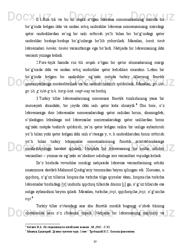 II.1.Rus   tili   va   bu   til   orqali   o‘tgan   leksema   nomemalarining   oxirida   bir
bo‘g‘inda   kelgan   ikki   va   undan   ortiq   undoshlar   leksema   nomemasining   oxiridagi
qator   undoshlardan   so‘ng   bir   unli   orttirish   yo‘li   bilan   bir   bo‘g‘indagi   qator
undoshlar   boshqa-boshqa   bo‘g‘inlarga   bo‘lib   yuboriladi.   Masalan,   bank,   tank
leksemalari   banka,  tanka   variantlariga  ega   bo‘ladi.  Natijada   bir   leksemaning   ikki
varianti yuzaga keladi. 
2.Fors-tojik   hamda   rus   tili   orqali   o‘tgan   bir   qator   olinmalarning   oxirgi
bo‘g‘inida   ikki   va   undan   ortiq   undoshlar   qator   kelishlari   mumkin.   Lekin   bir
bo‘g‘inda   kelgan   bu   undoshlar   og‘zaki   nutqda   turkiy   tillarning   fonetik
qonuniyatlariga moslashtiriladi va bir undosh tushirib qoldiriladi. Masalan,  go‘sht-
go‘sh, g‘isht-g‘ish, barg-bak, vaqt-vaq  va boshq. 
3.Turkiy   tillar   leksemalarining   nomemasi   fonetik   tuzilishining   yana   bir
xususiyati   shundaki,   bir   joyda   ikki   unli   qator   kela   olmaydi. 8
  Shu   bois,   o‘z
leksemasiga   doir   leksemalar   nomemalaridagi   qator   unlidan   birini,   shuningdek,
o‘zlashgan   leksikaga   oid   leksemalar   nomemalaridagi   qator   unlilardan   birini
og‘zaki   nutqda   tushirib   qoldirish,   ya’ni   qator   kelgan   unlini   bir   unliga   aylantirish
yo‘li bilan yoki qator kelgan ikki unli o‘rtasiga y, v, h undoshlaridan birini orttirish
yo‘li   bilan   turkiy   leksemalar   nomemalarining   fonetik   arxitektonikasiga
moslashtirishga   harakat   qilinadi.   Natijada   bir   leksemaning   bir   necha   uslubiy
variantlari – yozma va og‘zaki so‘zlashuv uslubiga xos variantlari vujudga keladi. 
So‘z   boshida   tovushlar   mosligi   natijasida   leksema   variantlarining   ortishi
muammosi dastlab Mahmud Qoshg‘ariy tomonidan bayon qilingan edi. Xususan, u
qipchoq, o‘g‘uz tillarini hoqonicha turkcha tilga qiyoslar ekan, hoqonicha turkcha
leksemalar boshidagi [y] undoshi qipchoq tillarida doimo [j] ga, o‘g‘uz tillarida esa
nolga aylanishini bayon qiladi. Masalan, turkcha   jinji , qipchoqcha   jinji,   o‘g‘uzcha
inji . 9
 
Turkiy   tillar   o‘rtasidagi   ana   shu   fonetik   moslik   bugungi   o‘zbek   tilining
shevalarida   ham   o‘z   ifodasini   topadi.   Natijada   bir   leksemaning   majburiy   va
8
 Котвич В.А. Исследования по алтайским языкам. -М.,1962. -С.83.  
9
 Маҳмуд Қошғарий. Девону луғотит турк. I том  2
 Трубецкой Н.С. Основы фонологии. 
19 