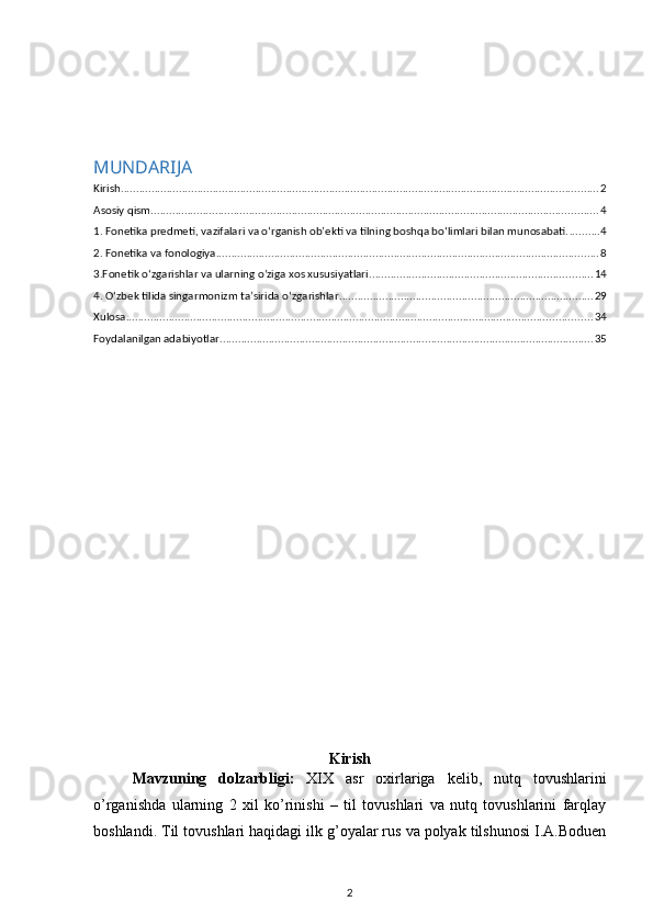 MUNDARIJA
Kirish ............................................................................................................................................................ 2
Asosiy qism .................................................................................................................................................. 4
1. Fonetika predmeti, vazifalari va o‘rganish ob’ekti va tilning boshqa bo‘limlari bilan munosabati. .......... 4
2. Fonetika va fonologiya ............................................................................................................................. 8
3.Fonetik o‘zgarishlar va ularning o’ziga xos xususiyatlari ......................................................................... 14
4. O‘zbek tilida singarmonizm ta’sirida o‘zgarishlar ................................................................................... 29
Xulosa ........................................................................................................................................................ 34
Foydalanilgan adabiyotlar .......................................................................................................................... 35
Kirish
Mavzuning   dolzarbligi:   XIX   asr   oxirlariga   kelib,   nutq   tovushlarini
o’rganishda   ularning   2   xil   ko’rinishi   –   til   tovushlari   va   nutq   tovushlarini   farqlay
boshlandi. Til tovushlari haqidagi ilk g’oyalar rus va polyak tilshunosi I.A.Boduen
2 