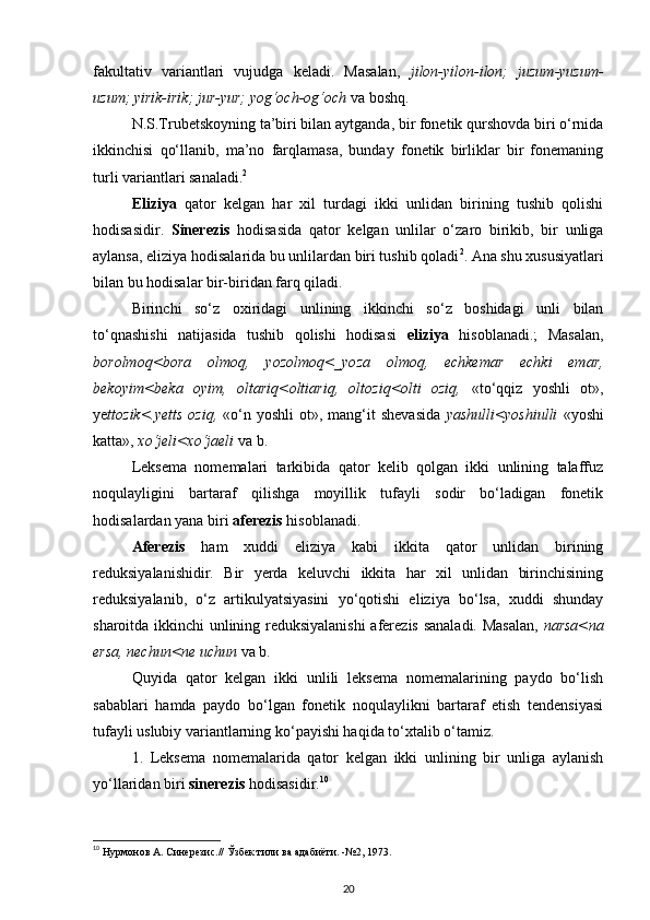 fakultativ   variantlari   vujudga   keladi.   Masalan,   jilon-yilon-ilon;   juzum-yuzum-
uzum; yirik-irik; jur-yur; yog‘och-og‘och  va boshq. 
N.S.Trubetskoyning ta’biri bilan aytganda, bir fonetik qurshovda biri o‘rnida
ikkinchisi   qo‘llanib,   ma’no   farqlamasa,   bunday   fonetik   birliklar   bir   fonemaning
turli variantlari sanaladi. 2
 
Eliziya   qator   kelgan   har   xil   turdagi   ikki   unlidan   birining   tushib   qolishi
hodisasidir.   Sinerezis   hodisasida   qator   kelgan   unlilar   o‘zaro   birikib,   bir   unliga
aylansa, eliziya hodisalarida bu unlilardan biri tushib qoladi 2
. Ana shu xususiyatlari
bilan bu hodisalar bir-biridan farq qiladi. 
Birinchi   so‘z   oxiridagi   unlining   ikkinchi   so‘z   boshidagi   unli   bilan
to‘qnashishi   natijasida   tushib   qolishi   hodisasi   eliziya   hisoblanadi.;   Masalan,
borolmoq<bora   olmoq,   yozolmoq<_yoza   olmoq,   echkemar   echki   emar,
bekoyim<beka   oyim,   oltariq<oltiariq,   oltoziq<olti   oziq,   «to‘qqiz   yoshli   ot»,
ye ttozik<.yetts  oziq,   «o‘n  yoshli   ot»,  mang‘it  shevasida   yashulli<yoshiulli   «yoshi
katta»,  xo‘jeli<xo‘jaeli  va b. 
Leksema   nomemalari   tarkibida   qator   kelib   qolgan   ikki   unlining   talaffuz
noqulayligini   bartaraf   qilishga   moyillik   tufayli   sodir   bo‘ladigan   fonetik
hodisalardan yana biri  aferezis  hisoblanadi. 
Aferezis   ham   xuddi   eliziya   kabi   ikkita   qator   unlidan   birining
reduksiyalanishidir.   Bir   yerda   keluvchi   ikkita   har   xil   unlidan   birinchisining
reduksiyalanib,   o‘z   artikulyatsiyasini   yo‘qotishi   eliziya   bo‘lsa,   xuddi   shunday
sharoitda ikkinchi unlining reduksiyalanishi  aferezis sanaladi. Masalan,   narsa<na
ersa, nechun<ne uchun  va b. 
Quyida   qator   kelgan   ikki   unlili   leksema   nomemalarining   paydo   bo‘lish
sabablari   hamda   paydo   bo‘lgan   fonetik   noqulaylikni   bartaraf   etish   tendensiyasi
tufayli uslubiy variantlarning ko‘payishi haqida to‘xtalib o‘tamiz. 
1.   Leksema   nomemalarida   qator   kelgan   ikki   unlining   bir   unliga   aylanish
yo‘llaridan biri  sinerezis  hodisasidir. 10
 
10
 Нурмонов А. Синерезис.// Ўзбек тили ва адабиёти. -№2, 1973.  
20 