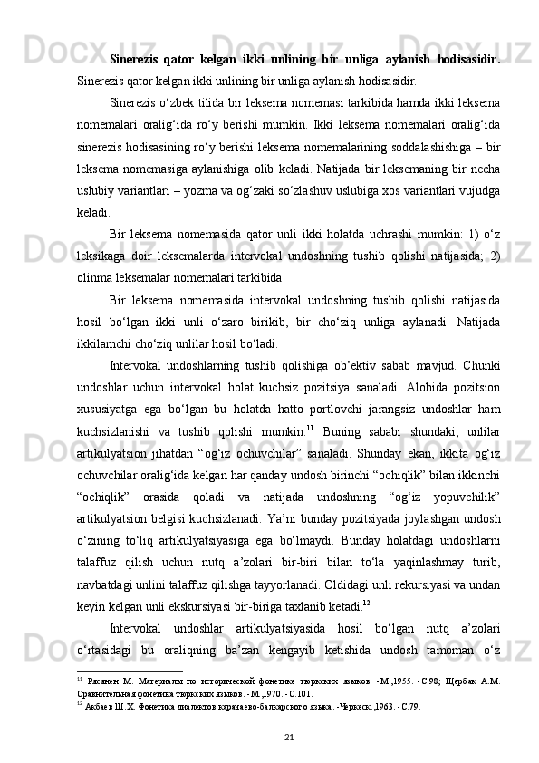 Sinerezis   qator   kelgan   ikki   unlining   bir   unliga   aylanish   hodisasidir.
Sinerezis qator kelgan ikki unlining bir unliga aylanish hodisasidir. 
Sinerezis o‘zbek tilida bir leksema nomemasi tarkibida hamda ikki leksema
nomemalari   oralig‘ida   ro‘y   berishi   mumkin.   Ikki   leksema   nomemalari   oralig‘ida
sinerezis hodisasining ro‘y berishi  leksema nomemalarining soddalashishiga – bir
leksema   nomemasiga   aylanishiga   olib   keladi.   Natijada   bir   leksemaning   bir   necha
uslubiy variantlari – yozma va og‘zaki so‘zlashuv uslubiga xos variantlari vujudga
keladi. 
Bir   leksema   nomemasida   qator   unli   ikki   holatda   uchrashi   mumkin:   1)   o‘z
leksikaga   doir   leksemalarda   intervokal   undoshning   tushib   qolishi   natijasida;   2)
olinma leksemalar nomemalari tarkibida. 
Bir   leksema   nomemasida   intervokal   undoshning   tushib   qolishi   natijasida
hosil   bo‘lgan   ikki   unli   o‘zaro   birikib,   bir   cho‘ziq   unliga   aylanadi.   Natijada
ikkilamchi cho‘ziq unlilar hosil bo‘ladi. 
Intervokal   undoshlarning   tushib   qolishiga   ob’ektiv   sabab   mavjud.   Chunki
undoshlar   uchun   intervokal   holat   kuchsiz   pozitsiya   sanaladi.   Alohida   pozitsion
xususiyatga   ega   bo‘lgan   bu   holatda   hatto   portlovchi   jarangsiz   undoshlar   ham
kuchsizlanishi   va   tushib   qolishi   mumkin. 11
  Buning   sababi   shundaki,   unlilar
artikulyatsion   jihatdan   “og‘iz   ochuvchilar”   sanaladi.   Shunday   ekan,   ikkita   og‘iz
ochuvchilar oralig‘ida kelgan har qanday undosh birinchi “ochiqlik” bilan ikkinchi
“ochiqlik”   orasida   qoladi   va   natijada   undoshning   “og‘iz   yopuvchilik”
artikulyatsion   belgisi  kuchsizlanadi.  Ya’ni   bunday  pozitsiyada   joylashgan  undosh
o‘zining   to‘liq   artikulyatsiyasiga   ega   bo‘lmaydi.   Bunday   holatdagi   undoshlarni
talaffuz   qilish   uchun   nutq   a’zolari   bir-biri   bilan   to‘la   yaqinlashmay   turib,
navbatdagi unlini talaffuz qilishga tayyorlanadi. Oldidagi unli rekursiyasi va undan
keyin kelgan unli ekskursiyasi bir-biriga taxlanib ketadi. 12
 
Intervokal   undoshlar   artikulyatsiyasida   hosil   bo‘lgan   nutq   a’zolari
o‘rtasidagi   bu   oraliqning   ba’zan   kengayib   ketishida   undosh   tamoman   o‘z
11
  Рясянен   М.   Материалы   по   исторической   фонетике   тюркских   языков.   -М.,1955.   -С.98;   Щербак   А.М.
Сравнительная фонетика тюркских языков. -М.,1970. -С.101. 
12
 Акбаев Ш.Х. Фонетика диалектов карачаево-балкарского языка. -Черкеск.,1963. -С.79. 
21 