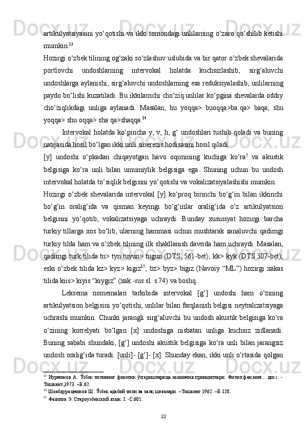 artikulyatsiyasini yo‘qotishi va ikki tomondagi unlilarning o‘zaro qo‘shilib ketishi
mumkin. 13
 
Hozirgi o‘zbek tilining og‘zaki so‘zlashuv uslubida va bir qator o‘zbek shevalarida
portlovchi   undoshlarning   intervokal   holatda   kuchsizlashib,   sirg‘aluvchi
undoshlarga aylanishi, sirg‘aluvchi undoshlarning esa reduksiyalashib, unlilarning
paydo bo‘lishi kuzatiladi. Bu ikkilamchi cho‘ziq unlilar ko‘pgina shevalarda oddiy
cho‘ziqlikdagi   unliga   aylanadi.   Masalan,   bu   yoqqa>   buoqqa>ba:qa>   baqa;   shu
yoqqa> shu oqqa> sha:qa>shaqqa. 14
 
Intervokal  holatda ko‘pincha y, v, h, g‘  undoshlari  tushib qoladi  va buning
natijasida hosil bo‘lgan ikki unli sinerezis hodisasini hosil qiladi. 
[y]   undoshi   o‘pkadan   chiqayotgan   havo   oqimining   kuchiga   ko‘ra 5
  va   akustik
belgisiga   ko‘ra   unli   bilan   umumiylik   belgisiga   ega.   Shuning   uchun   bu   undosh
intervokal holatda to‘siqlik belgisini yo‘qotishi va vokalizatsiyalashishi mumkin. 
Hozirgi   o‘zbek   shevalarida   intervokal   [y]   ko‘proq   birinchi   bo‘g‘in   bilan   ikkinchi
bo‘g‘in   oralig‘ida   va   qisman   keyingi   bo‘g‘inlar   oralig‘ida   o‘z   artikulyatsion
belgisini   yo‘qotib,   vokalizatsiyaga   uchraydi.   Bunday   xususiyat   hozirgi   barcha
turkiy tillarga xos bo‘lib, ularning hammasi uchun mushtarak sanaluvchi  qadimgi
turkiy tilda ham va o‘zbek tilining ilk shakllanish davrida ham uchraydi. Masalan,
qadimgi turk tilida tn> tyn tuyun> tugun (DTS, 561-bet); kk> kyk (DTS.307-bet);
eski o‘zbek tilida kz> kyz> kigiz 15
; bz> byz> bigiz (Navoiy “ML”) hozirgi xakas
tilida kiis> kiyis “kiygiz” (xak.-rus.sl. s.74) va boshq. 
Leksema   nomemalari   tarkibida   intervokal   [g‘]   undoshi   ham   o‘zining
artikulyatsion belgisini yo‘qotishi, unlilar bilan farqlanish belgisi neytralizatsiyaga
uchrashi  mumkin. Chunki  jarangli  sirg‘aluvchi  bu undosh akustik  belgisiga ko‘ra
o‘zining   korrelyati   bo‘lgan   [x]   undoshiga   nisbatan   unliga   kuchsiz   zidlanadi.
Buning   sababi   shundaki,   [g‘]   undoshi   akustik   belgisiga   ko‘ra   unli   bilan   jarangsiz
undosh oralig‘ida turadi: [unli]- [g‘]- [x]. Shunday ekan, ikki unli o‘rtasida qolgan
13
  Нурмонов   А.   Ўзбек   тилининг   фонетик   ўзгаришларида   экономия   принциплари.   Филол.фан.ном….дисс.   -
Тошкент,1973. –Б.62. 
14
 Шоабдураҳмонов Ш. Ўзбек адабий тили ва халқ шевалари. –Тошкент 1962. –Б.128. 
15
 Фазилов Э. Староузбекский язык. I. -С.601. 
22 