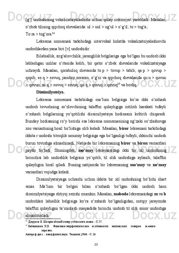 [g‘] undoshining vokalizatsiyalashishi  uchun qulay imkoniyat yaratiladi. Masalan,
o‘zbek tilining qipchoq shevalarida: ul > uul > ug‘ul > o‘g‘il; to:> tog‘a; 
To:ra > tog‘ora. 16
 
Leksema   nomemasi   tarkibidagi   intervokal   holatda   vokalizatsiyalashuvchi
undoshlardan yana biri [v] undoshidir. 
Bilabiallik, sirg‘aluvchilik, jaranglilik belgilariga ega bo‘lgan bu undosh ikki
lablashgan   unlilar   o‘rtasida   kelib,   bir   qator   o‘zbek   shevalarida   vokalizatsiyaga
uchraydi.   Masalan,   qorabuloq   shevasida   to:p   >   tovup   >   tabib;   qa:p   >   qovup   >
qopib; so:q > sovuq; janubiy xorazm, o‘g‘iz va qipchoq shevalarida qu:n > quvun
> qovun; su:q > suvuq > sovuq; qu:q > quvuq > qovuq 17
 va boshq. 
Dissimilyatsiya. 
Leksema   nomemasi   tarkibidagi   ma’lum   belgisiga   ko‘ra   ikki   o‘xshash
undosh   tovushning   so‘zlovchining   talaffuz   qulayligiga   intilish   harakati   tufayli
o‘xshash   belgilarning   yo‘qotilishi   dissimilyatsiya   hodisasini   keltirib   chiqaradi.
Bunday  hodisaning   ro‘y  berishi  esa   leksema   nomemasining  og‘zaki  so‘zlashuvga
xos variantining hosil bo‘lishiga olib keladi. Masalan,   biror   leksemasi tarkibidagi
ikkita r undoshi titroqlik umumiy belgisiga ega bo‘lganligi tufayli, ikkinchi undosh
burun  tovushga   almashinadi.   Natijada  bir  leksemaning   biror   va   biron   variantlari
paydo   bo‘ladi.   Shuningdek,   mo‘may   leksemasidagi   ikki   bir   xil   undoshning
birinchisi   lab   undoshlik   belgisini   yo‘qotib,   til   oldi   undoshiga   aylanib,   talaffuz
qulayligini   hosil   qiladi.   Buning   natijasida   bir   leksemaning   mo‘may   va   no‘may
variantlari vujudga keladi. 
Dissimilyatsiyaga   uchrashi   uchun   ikkita   bir   xil   undoshning   bo‘lishi   shart
emas.   Ma’lum   bir   belgisi   bilan   o‘xshash   bo‘lgan   ikki   undosh   ham
dissimilyatsiyaga ehtiyoj sezishi mumkin. Masalan,  mabodo  leksemasidagi  m  va  b
undoshlari   labiallik   belgisiga   ko‘ra   o‘xshash   bo‘lganligidan,   nutqiy   jarayonda
talaffuz qulayligini ta’minlash maqsadida birinchi undosh til oldi sonor undoshga
almashtiriladi. 
16
 Джураев Б. Шахрисабский говор узбекского языка. -С.57. 
17
 Бабаниязов  Х.Б.  Фонетико-морфологические  особенности  кипчакских  говоров  южного  
хорезма. 
Автореф.дисс…канд.филол.наук. Ташкент,1966. -С.16  
23 