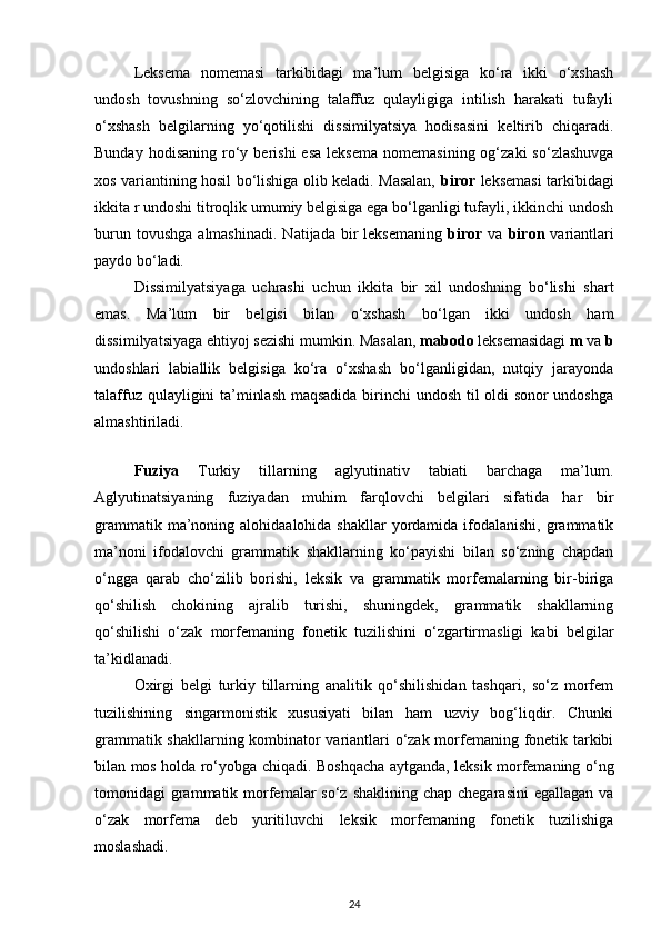 Leksema   nomemasi   tarkibidagi   ma’lum   belgisiga   ko‘ra   ikki   o‘xshash
undosh   tovushning   so‘zlovchining   talaffuz   qulayligiga   intilish   harakati   tufayli
o‘xshash   belgilarning   yo‘qotilishi   dissimilyatsiya   hodisasini   keltirib   chiqaradi.
Bunday  hodisaning   ro‘y  berishi  esa   leksema   nomemasining  og‘zaki  so‘zlashuvga
xos variantining hosil bo‘lishiga olib keladi. Masalan,   biror   leksemasi tarkibidagi
ikkita r undoshi titroqlik umumiy belgisiga ega bo‘lganligi tufayli, ikkinchi undosh
burun  tovushga   almashinadi.   Natijada  bir  leksemaning   biror   va   biron   variantlari
paydo bo‘ladi. 
Dissimilyatsiyaga   uchrashi   uchun   ikkita   bir   xil   undoshning   bo‘lishi   shart
emas.   Ma’lum   bir   belgisi   bilan   o‘xshash   bo‘lgan   ikki   undosh   ham
dissimilyatsiyaga ehtiyoj sezishi mumkin. Masalan,  mabodo  leksemasidagi  m  va  b
undoshlari   labiallik   belgisiga   ko‘ra   o‘xshash   bo‘lganligidan,   nutqiy   jarayonda
talaffuz qulayligini ta’minlash maqsadida birinchi undosh til oldi sonor undoshga
almashtiriladi. 
 
Fuziya   Turkiy   tillarning   aglyutinativ   tabiati   barchaga   ma’lum.
Aglyutinatsiyaning   fuziyadan   muhim   farqlovchi   belgilari   sifatida   har   bir
grammatik ma’noning alohidaalohida shakllar  yordamida ifodalanishi, grammatik
ma’noni   ifodalovchi   grammatik   shakllarning   ko‘payishi   bilan   so‘zning   chapdan
o‘ngga   qarab   cho‘zilib   borishi,   leksik   va   grammatik   morfemalarning   bir-biriga
qo‘shilish   chokining   ajralib   turishi,   shuningdek,   grammatik   shakllarning
qo‘shilishi   o‘zak   morfemaning   fonetik   tuzilishini   o‘zgartirmasligi   kabi   belgilar
ta’kidlanadi. 
Oxirgi   belgi   turkiy   tillarning   analitik   qo‘shilishidan   tashqari,   so‘z   morfem
tuzilishining   singarmonistik   xususiyati   bilan   ham   uzviy   bog‘liqdir.   Chunki
grammatik shakllarning kombinator variantlari o‘zak morfemaning fonetik tarkibi
bilan mos holda ro‘yobga chiqadi. Boshqacha aytganda, leksik morfemaning o‘ng
tomonidagi  grammatik morfemalar  so‘z shaklining  chap chegarasini  egallagan va
o‘zak   morfema   deb   yuritiluvchi   leksik   morfemaning   fonetik   tuzilishiga
moslashadi. 
24 