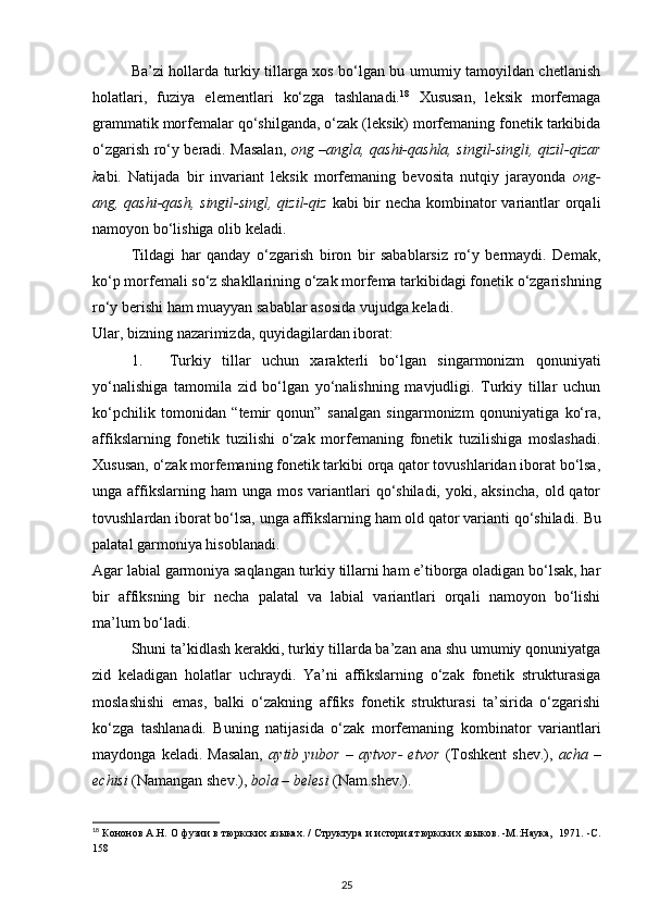Ba’zi hollarda turkiy tillarga xos bo‘lgan bu umumiy tamoyildan chetlanish
holatlari,   fuziya   elementlari   ko‘zga   tashlanadi. 18
  Xususan,   leksik   morfemaga
grammatik morfemalar qo‘shilganda, o‘zak (leksik) morfemaning fonetik tarkibida
o‘zgarish ro‘y beradi. Masalan,   ong –angla, qashi-qashla, singil-singli, qizil-qizar
k abi.   Natijada   bir   invariant   leksik   morfemaning   bevosita   nutqiy   jarayonda   ong-
ang, qashi-qash, singil-singl, qizil-qiz   kabi bir  necha kombinator  variantlar orqali
namoyon bo‘lishiga olib keladi. 
Tildagi   har   qanday   o‘zgarish   biron   bir   sabablarsiz   ro‘y   bermaydi.   Demak,
ko‘p morfemali so‘z shakllarining o‘zak morfema tarkibidagi fonetik o‘zgarishning
ro‘y berishi ham muayyan sabablar asosida vujudga keladi. 
Ular, bizning nazarimizda, quyidagilardan iborat: 
1. Turkiy   tillar   uchun   xarakterli   bo‘lgan   singarmonizm   qonuniyati
yo‘nalishiga   tamomila   zid   bo‘lgan   yo‘nalishning   mavjudligi.   Turkiy   tillar   uchun
ko‘pchilik   tomonidan   “temir   qonun”   sanalgan   singarmonizm   qonuniyatiga   ko‘ra,
affikslarning   fonetik   tuzilishi   o‘zak   morfemaning   fonetik   tuzilishiga   moslashadi.
Xususan, o‘zak morfemaning fonetik tarkibi orqa qator tovushlaridan iborat bo‘lsa,
unga affikslarning ham   unga  mos  variantlari  qo‘shiladi,  yoki, aksincha,   old qator
tovushlardan iborat bo‘lsa, unga affikslarning ham old qator varianti qo‘shiladi.  Bu
palatal garmoniya hisoblanadi. 
Agar labial garmoniya saqlangan turkiy tillarni ham e’tiborga oladigan bo‘lsak, har
bir   affiksning   bir   necha   palatal   va   labial   variantlari   orqali   namoyon   bo‘lishi
ma’lum bo‘ladi. 
Shuni ta’kidlash kerakki, turkiy tillarda ba’zan ana shu umumiy qonuniyatga
zid   keladigan   holatlar   uchraydi.   Ya’ni   affikslarning   o‘zak   fonetik   strukturasiga
moslashishi   emas,   balki   o‘zakning   affiks   fonetik   strukturasi   ta’sirida   o‘zgarishi
ko‘zga   tashlanadi.   Buning   natijasida   o‘zak   morfemaning   kombinator   variantlari
maydonga   keladi.  Masalan,   aytib  yubor   –   aytvor-   etvor   (Toshkent   shev.),   acha   –
echisi  (Namangan shev.),  bola – belesi  (Nam.shev.). 
18
 Кононов А.Н. О фузии в тюркских языках. / Структура и история тюркских языков. -М.:Наука,  1971. -С.
158 
25 