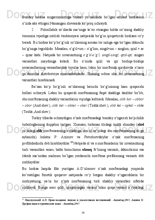 Bunday   hodisa   singarmonizmga   teskari   yo‘nalishda   bo‘lgan   umlaut   hodisasini
o‘zida aks ettirgan Namangan shevasida ko‘proq uchraydi. 
2. Polisillabik   so‘zlarda   ma’noga   ta’sir   etmagan   holda   so‘zning   shakliy
tomonini tejashga intilish tendensiyasi  natijasida bo‘g‘in qisqartirish hodisasi ro‘y
beradi. Bu hodisa ko‘p bo‘g‘inli so‘zlarning asosan tor unliga ega bo‘lgan ikkinchi
bo‘g‘iniga tegishlidir. Masalan, o‘g‘il+im – o‘g‘lim, singil+im – singlim, qizil + ar
–   qizar   kabi.   Natijada   bir   invariantning   o‘g‘il-o‘g‘l,   singil-singl,   qizil-qiz   singari
variantlari   maydonga   keladi.   Bu   o‘rinda   qizil   va   qiz   boshqa-boshqa
invariantlarning  variantlaridek  tuyulsa   ham, lekin  bir   morfemik qurshovda  o‘zaro
qo‘shimcha   distributsiya   munosabatidadir.   Shuning   uchun   ular   bir   invariantning
variantlari hisoblanadi. 
Ba’zan   ko‘p   bo‘g‘inli   so‘zlarning   birinchi   bo‘g‘inining   ham   qisqarishi
hollari   uchraydi.   Lekin   bu   qisqarish   morfemaning   faqat   shakliga   daxldor   bo‘lib,
shu morfemaning shakliy variantlarini vujudga keltiradi. Masalan,  olib bor – obbor
– obor  (And.shev.),  olib ber – obber – ober  (Toshk.shev.),   olib kel – opkel – obke
(Toshk.,And.shev.). 
Turkiy tillarda uchraydigan o‘zak morfemadagi bunday o‘zgarish ko‘pchilik
turkologlarning   diqqatini   tortgan.   Xususan,   turkman   tilidagi   xuddi   shunday   ( akel
so‘zidagi  olib  morfemasining o shakliga, shu ul so‘zidagi shu morfemasining sh ga
aylanishi)   holatni   P.   Azimov   va   Potseluevskiylar   o‘zak   morfemaning
prefikslashishi deb hisoblaydilar. 19
 Natijada ol va o morfemalarini bir invariantning
turli   variantlari   emas,   balki   birinchisini   olmoq   fe’lining   varianti,   ikkinchisini   esa
leksik   ma’nodan   mahrum   bo‘lgan   yordamchi   morfema   prefiksining   varianti   deb
izohlaydilar. 
Bu   hodisa   haqida   fikr   yuritgan   A.G‘ulomov   o‘zak   morfemadagi   yuqorida
ko‘rsatilgan   fonetik   qisqaruv   natijasida   ro‘y   bergan   shakliy   o‘zgarishlarni   bir
mohiyatning,   ya’ni   bir   o‘zak   morfemaning   turli   shakliy   variantlari   sifatida
izohlaydi.   Bunga   asos   qilib,   qisqarmagan   variant   bilan   qisqa   variant   o‘rtasidagi
19
  Поцелуевский   А.П.   Происхождение   личных   и   указательных   местоимений.   -Ашхабад,1947;   Азимов   П.
Префиксация в туркменском языке. -Ашхабад,1947.  
26 