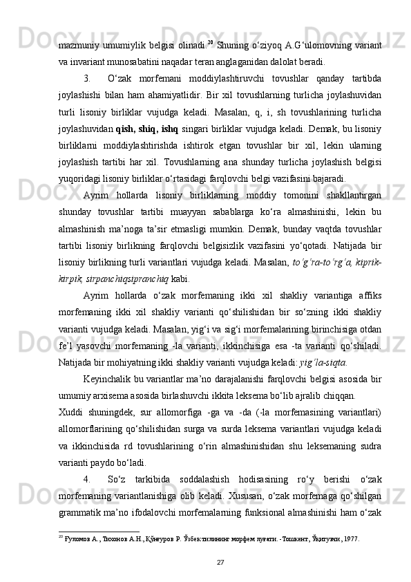 mazmuniy  umumiylik  belgisi   olinadi. 20
  Shuning  o‘ziyoq  A.G‘ulomovning  variant
va invariant munosabatini naqadar teran anglaganidan dalolat beradi. 
3. O‘zak   morfemani   moddiylashtiruvchi   tovushlar   qanday   tartibda
joylashishi   bilan   ham   ahamiyatlidir.   Bir   xil   tovushlarning   turlicha   joylashuvidan
turli   lisoniy   birliklar   vujudga   keladi.   Masalan,   q,   i,   sh   tovushlarining   turlicha
joylashuvidan   qish, shiq, ishq   singari birliklar vujudga keladi. Demak, bu lisoniy
birliklarni   moddiylashtirishda   ishtirok   etgan   tovushlar   bir   xil,   lekin   ularning
joylashish   tartibi   har   xil.   Tovushlarning   ana   shunday   turlicha   joylashish   belgisi
yuqoridagi lisoniy birliklar o‘rtasidagi farqlovchi belgi vazifasini bajaradi. 
Ayrim   hollarda   lisoniy   birliklarning   moddiy   tomonini   shakllantirgan
shunday   tovushlar   tartibi   muayyan   sabablarga   ko‘ra   almashinishi,   lekin   bu
almashinish   ma’noga   ta’sir   etmasligi   mumkin.   Demak,   bunday   vaqtda   tovushlar
tartibi   lisoniy   birlikning   farqlovchi   belgisizlik   vazifasini   yo‘qotadi.   Natijada   bir
lisoniy birlikning turli variantlari vujudga keladi. Masalan,   to‘g‘ra-to‘rg‘a, kiprik-
kirpik, sirpanchiqsipranchiq  kabi. 
Ayrim   hollarda   o‘zak   morfemaning   ikki   xil   shakliy   variantiga   affiks
morfemaning   ikki   xil   shakliy   varianti   qo‘shilishidan   bir   so‘zning   ikki   shakliy
varianti vujudga keladi. Masalan, yig‘i va sig‘i morfemalarining birinchisiga otdan
fe’l   yasovchi   morfemaning   -la   varianti,   ikkinchisiga   esa   -ta   varianti   qo‘shiladi.
Natijada bir mohiyatning ikki shakliy varianti vujudga keladi:  yig‘la-siqta . 
Keyinchalik bu variantlar ma’no darajalanishi farqlovchi belgisi asosida bir
umumiy arxisema asosida birlashuvchi ikkita leksema bo‘lib ajralib chiqqan. 
Xuddi   shuningdek,   sur   allomorfiga   -ga   va   -da   (-la   morfemasining   variantlari)
allomorflarining  qo‘shilishidan   surga  va  surda  leksema  variantlari   vujudga  keladi
va   ikkinchisida   rd   tovushlarining   o‘rin   almashinishidan   shu   leksemaning   sudra
varianti paydo bo‘ladi. 
4. So‘z   tarkibida   soddalashish   hodisasining   ro‘y   berishi   o‘zak
morfemaning   variantlanishiga   olib   keladi.   Xususan,   o‘zak   morfemaga   qo‘shilgan
grammatik ma’no ifodalovchi morfemalarning funksional almashinishi ham o‘zak
20
 Ғуломов А., Тихонов А.Н., Қўнғуров Р. Ўзбек тилининг морфем луғати. -Тошкент, Ўқитувчи, 1977.  
27 