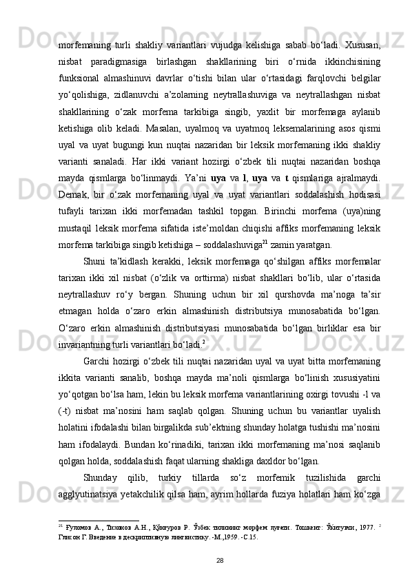 morfemaning   turli   shakliy   variantlari   vujudga   kelishiga   sabab   bo‘ladi.   Xususan,
nisbat   paradigmasiga   birlashgan   shakllarining   biri   o‘rnida   ikkinchisining
funksional   almashinuvi   davrlar   o‘tishi   bilan   ular   o‘rtasidagi   farqlovchi   belgilar
yo‘qolishiga,   zidlanuvchi   a’zolarning   neytrallashuviga   va   neytrallashgan   nisbat
shakllarining   o‘zak   morfema   tarkibiga   singib,   yaxlit   bir   morfemaga   aylanib
ketishiga   olib   keladi.   Masalan,   uyalmoq   va   uyatmoq   leksemalarining   asos   qismi
uyal   va   uyat   bugungi   kun   nuqtai   nazaridan   bir   leksik   morfemaning   ikki   shakliy
varianti   sanaladi.   Har   ikki   variant   hozirgi   o‘zbek   tili   nuqtai   nazaridan   boshqa
mayda   qismlarga   bo‘linmaydi.   Ya’ni   uya   va   l ,   uya   va   t   qismlariga   ajralmaydi.
Demak,   bir   o‘zak   morfemaning   uyal   va   uyat   variantlari   soddalashish   hodisasi
tufayli   tarixan   ikki   morfemadan   tashkil   topgan.   Birinchi   morfema   (uya)ning
mustaqil   leksik   morfema   sifatida   iste’moldan   chiqishi   affiks   morfemaning   leksik
morfema tarkibiga singib ketishiga – soddalashuviga 21
 zamin yaratgan. 
Shuni   ta’kidlash   kerakki,   leksik   morfemaga   qo‘shilgan   affiks   morfemalar
tarixan   ikki   xil   nisbat   (o‘zlik   va   orttirma)   nisbat   shakllari   bo‘lib,   ular   o‘rtasida
neytrallashuv   ro‘y   bergan.   Shuning   uchun   bir   xil   qurshovda   ma’noga   ta’sir
etmagan   holda   o‘zaro   erkin   almashinish   distributsiya   munosabatida   bo‘lgan.
O‘zaro   erkin   almashinish   distributsiyasi   munosabatida   bo‘lgan   birliklar   esa   bir
invariantning turli variantlari bo‘ladi. 2
 
Garchi  hozirgi  o‘zbek  tili   nuqtai  nazaridan  uyal   va uyat   bitta morfemaning
ikkita   varianti   sanalib,   boshqa   mayda   ma’noli   qismlarga   bo‘linish   xususiyatini
yo‘qotgan bo‘lsa ham, lekin bu leksik morfema variantlarining oxirgi tovushi -l va
(-t)   nisbat   ma’nosini   ham   saqlab   qolgan.   Shuning   uchun   bu   variantlar   uyalish
holatini ifodalashi bilan birgalikda sub’ektning shunday holatga tushishi ma’nosini
ham   ifodalaydi.   Bundan   ko‘rinadiki,   tarixan   ikki   morfemaning   ma’nosi   saqlanib
qolgan holda, soddalashish faqat ularning shakliga daxldor bo‘lgan. 
Shunday   qilib,   turkiy   tillarda   so‘z   morfemik   tuzilishida   garchi
agglyutinatsiya yetakchilik qilsa  ham, ayrim hollarda fuziya holatlari ham ko‘zga
21
  Ғуломов   А.,   Тихонов   А.Н.,   Қўнғуров   Р.   Ўзбек   тилининг   морфем   луғати.   Тошкент:   Ўќитувчи,   1977.   2
Глисон Г. Введение в дескриптивную лингвистику. -М.,1959. -С.15. 
28 