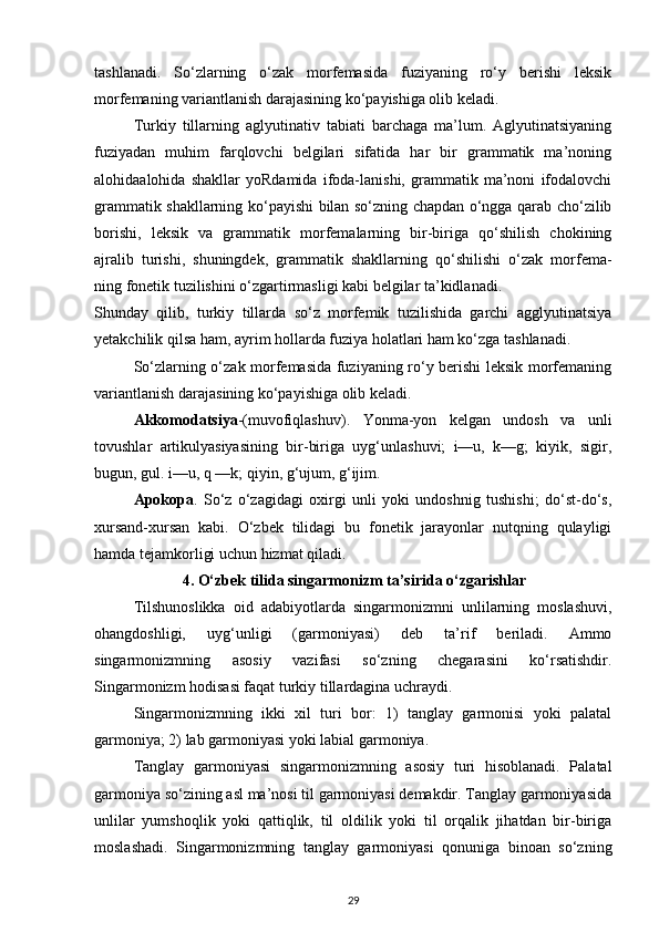 tashlanadi.   So‘zlarning   o‘zak   morfemasida   fuziyaning   ro‘y   berishi   leksik
morfemaning variantlanish darajasining ko‘payishiga olib keladi. 
Turkiy   tillarning   aglyutinativ   tabiati   barchaga   ma’lum.   Aglyutinatsiyaning
fuziyadan   muhim   farqlovchi   belgilari   sifatida   har   bir   grammatik   ma’noning
alohidaalohida   shakllar   yoRdamida   ifoda-lanishi,   grammatik   ma’noni   ifodalovchi
grammatik shakllarning ko‘payishi bilan so‘zning chapdan o‘ngga qarab cho‘zilib
borishi,   leksik   va   grammatik   morfemalarning   bir-biriga   qo‘shilish   chokining
ajralib   turishi,   shuningdek,   grammatik   shakllarning   qo‘shilishi   o‘zak   morfema-
ning fonetik tuzilishini o‘zgartirmasligi kabi belgilar ta’kidlanadi. 
Shunday   qilib,   turkiy   tillarda   so‘z   morfemik   tuzilishida   garchi   agglyutinatsiya
yetakchilik qilsa ham, ayrim hollarda fuziya holatlari ham ko‘zga tashlanadi. 
So‘zlarning o‘zak morfemasida fuziyaning ro‘y berishi leksik morfemaning
variantlanish darajasining ko‘payishiga olib keladi. 
Akkomodatsiya -(muvofiqlashuv).   Yonma-yon   kelgan   undosh   va   unli
tovushlar   artikulyasiyasining   bir-biriga   uyg‘unlashuvi;   i—u,   k—g;   kiyik,   sigir,
bugun, gul. i—u, q —k; qiyin, g‘ujum, g‘ijim. 
Apokopa .   So‘z   o‘zagidagi   oxirgi   unli   yoki   undoshnig   tushishi;   do‘st-do‘s,
xursand-xursan   kabi.   O‘zbek   tilidagi   bu   fonetik   jarayonlar   nutqning   qulayligi
hamda tejamkorligi uchun hizmat qiladi. 
4. O‘zbek tilida singarmonizm ta’sirida o‘zgarishlar
Tilshunoslikka   oid   adabiyotlarda   singarmonizmni   unlilarning   moslashuvi,
ohangdoshligi,   uyg‘unligi   (garmoniyasi)   deb   ta’rif   beriladi.   Ammo
singarmonizmning   asosiy   vazifasi   so‘zning   chegarasini   ko‘rsatishdir.
Singarmonizm hodisasi faqat turkiy tillardagina uchraydi. 
Singarmonizmning   ikki   xil   turi   bor:   1)   tanglay   garmonisi   yoki   palatal
garmoniya; 2) lab garmoniyasi yoki labial garmoniya. 
Tanglay   garmoniyasi   singarmonizmning   asosiy   turi   hisoblanadi.   Palatal
garmoniya so‘zining asl ma’nosi til garmoniyasi demakdir. Tanglay garmoniyasida
unlilar   yumshoqlik   yoki   qattiqlik,   til   oldilik   yoki   til   orqalik   jihatdan   bir-biriga
moslashadi.   Singarmonizmning   tanglay   garmoniyasi   qonuniga   binoan   so‘zning
29 