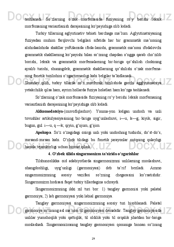 tashlanadi.   So‘zlarning   o‘zak   morfemasida   fuziyaning   ro‘y   berishi   leksik
morfemaning variantlanish darajasining ko‘payishiga olib keladi. 
Turkiy   tillarning   aglyutinativ   tabiati   barchaga   ma’lum.   Aglyutinatsiyaning
fuziyadan   muhim   farqlovchi   belgilari   sifatida   har   bir   grammatik   ma’noning
alohidaalohida   shakllar   yoRdamida   ifoda-lanishi,   grammatik   ma’noni   ifodalovchi
grammatik shakllarning ko‘payishi bilan so‘zning chapdan o‘ngga qarab cho‘zilib
borishi,   leksik   va   grammatik   morfemalarning   bir-biriga   qo‘shilish   chokining
ajralib   turishi,   shuningdek,   grammatik   shakllarning   qo‘shilishi   o‘zak   morfema-
ning fonetik tuzilishini o‘zgartirmasligi kabi belgilar ta’kidlanadi. 
Shunday   qilib,   turkiy   tillarda   so‘z   morfemik   tuzilishida   garchi   agglyutinatsiya
yetakchilik qilsa ham, ayrim hollarda fuziya holatlari ham ko‘zga tashlanadi. 
So‘zlarning o‘zak morfemasida fuziyaning ro‘y berishi leksik morfemaning
variantlanish darajasining ko‘payishiga olib keladi. 
Akkomodatsiya -(muvofiqlashuv).   Yonma-yon   kelgan   undosh   va   unli
tovushlar   artikulyasiyasining   bir-biriga   uyg‘unlashuvi;   i—u,   k—g;   kiyik,   sigir,
bugun, gul. i—u, q —k; qiyin, g‘ujum, g‘ijim. 
Apokopa .   So‘z   o‘zagidagi   oxirgi   unli   yoki   undoshnig   tushishi;   do‘st-do‘s,
xursand-xursan   kabi.   O‘zbek   tilidagi   bu   fonetik   jarayonlar   nutqning   qulayligi
hamda tejamkorligi uchun hizmat qiladi. 
4. O‘zbek tilida singarmonizm ta’sirida o‘zgarishlar
Tilshunoslikka   oid   adabiyotlarda   singarmonizmni   unlilarning   moslashuvi,
ohangdoshligi,   uyg‘unligi   (garmoniyasi)   deb   ta’rif   beriladi.   Ammo
singarmonizmning   asosiy   vazifasi   so‘zning   chegarasini   ko‘rsatishdir.
Singarmonizm hodisasi faqat turkiy tillardagina uchraydi. 
Singarmonizmning   ikki   xil   turi   bor:   1)   tanglay   garmonisi   yoki   palatal
garmoniya; 2) lab garmoniyasi yoki labial garmoniya. 
Tanglay   garmoniyasi   singarmonizmning   asosiy   turi   hisoblanadi.   Palatal
garmoniya so‘zining asl ma’nosi til garmoniyasi demakdir. Tanglay garmoniyasida
unlilar   yumshoqlik   yoki   qattiqlik,   til   oldilik   yoki   til   orqalik   jihatdan   bir-biriga
moslashadi.   Singarmonizmning   tanglay   garmoniyasi   qonuniga   binoan   so‘zning
29