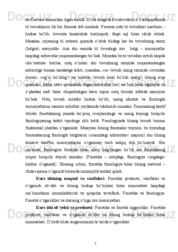 de Kurtene tomonidan ilgari surildi. U (va shogirdi Krushevskiy) o’z tadqiqotlarida
til tovushlarini ilk bor fonema deb nomladi. Fonema yoki til tovushlari mavhum –
hodisa   bo’lib,   bevosita   kuzatishda   berilmaydi,   faqat   aql   bilan   idrok   etiladi.
Masalan,   miyaning   til   xotirasi   qismida   o’zbek   tilidagi   har   bir   tovushning   ramzi
(belgisi)   mavjuddir.   Ana   shu   ramzda   til   tovushiga   xos     belgi   –   xususiyatlar
haqidagi axborotlar mujassamlangan bo’ladi. Miyadan biror tovushni aytish haqida
«ko’rsatma»   berilsa,   nutq   a’zolari   shu   tovushning   ramzida   mujassamlangan
axborotga binoan harakatga kelib, (masalan,  «u» tovush uning ramzida «ovozdan
iborat»,   «og’iz   bo’shlig’t   tor   holatda,   tovush   hosil   bo’lish   oralig’i   tilning   orqa
qismida», lablar aktiv qatnashadi degan axborotlar bor) ma’lum holat egallaydi va
o’pkadan   zarb   bilan   chiqariladigan   havo   oqimi   nutq   tovushi   sifatida   namoyon
bo’ladi.   Nutq   tovush   moddiy   hodisa   bo’lib,   uning   akustik   va   fiziologik
xususiyatlarini maxsus asboblar yordamida tekshirish mumkin. Fonemaning kashf
etilishi   fonetikaning   yanada   ko’proq   rivojlanishiga   va   uning   keyingi   bosqichi
fanologiyaning   tarkib   topishiga   olib   keldi.   Fonologiyada   tilning   tovush   tomoni
funksional  jihatdan o’rganiladi. Muayyan  tilning fonemalar  tizimini, bu tizimdagi
fonemalarning   fonologik   belgilarini   («ramzdagi   axborotlar»   majmui)   shu   tilning
konkret   talaffuz   xususiyatlarini   o’rganmay   turib   tadqiq   etib   bo’lmaydi.   Shu
ma’noda,   fonologiya   fonetika   bilan   uzviy   bog’langan   bo’lib   uni   fonetikaning
yuqori   bosqichi   deyish   mumkin.   (Fonetika   –   nutqdagi,   fonologiya   «ongdagi»
holatni   o’rganadi).   Shuning   uchun,   fonetika   fonologiya   bilan   tilning   material   –
ifoda rejasini o’rganish borasida umumiylik tashkil qiladi.
Kurs   ishining   maqsad   va   vazifalari :   Fonetika   predmeti,   vazifalari   va
o‘rganish   ob’ekti   va   tilning   boshqa   bo’limlari   bilan   munosabati   haqidagi
ma’lumotlarni   umumlashtirish   va   qisqacha   tavsiflash.   Fonetika   va   fonologiya.
Fonetik o‘zgarishlar va ularning o’ziga xos xususiyatlari.
Kurs ishi ob’yekti va predmeti:   Fonetika va fonetik ozgarishlar.   Fonetika
predmeti,   vazifalari   va   o‘rganish   ob’ekti   va   tilning   boshqa   bo’limlari   bilan
munosabati. O‘zbek tilida singarmonizm ta’sirida o‘zgarishlar  
3