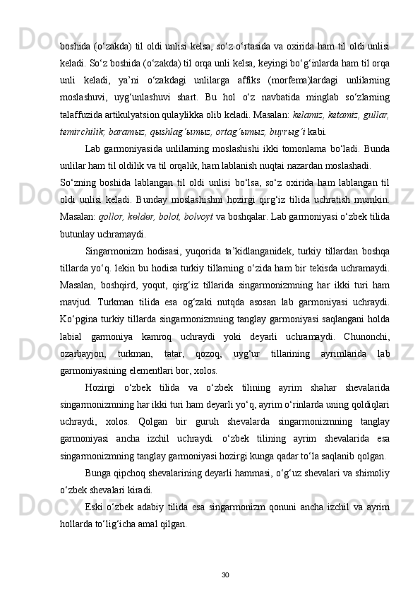 boshida (o‘zakda) til oldi unlisi kelsa, so‘z o‘rtasida va oxirida ham til oldi unlisi
keladi. So‘z boshida (o‘zakda) til orqa unli kelsa, keyingi bo‘g‘inlarda ham til orqa
unli   keladi,   ya’ni   o‘zakdagi   unlilarga   affiks   (morfema)lardagi   unlilarning
moslashuvi,   uyg‘unlashuvi   shart.   Bu   hol   o‘z   navbatida   minglab   so‘zlarning
talaffuzida artikulyatsion qulaylikka olib keladi. Masalan:  kelamiz, ketamiz, gullar,
temirchilik; baram ы z, q ы shlag‘ ы m ы z, ortag‘ ы m ы z, buyr ы g‘i  kabi. 
Lab   garmoniyasida   unlilarning   moslashishi   ikki   tomonlama   bo‘ladi.   Bunda
unlilar ham til oldilik va til orqalik, ham lablanish nuqtai nazardan moslashadi. 
So‘zning   boshida   lablangan   til   oldi   unlisi   bo‘lsa,   so‘z   oxirida   ham   lablangan   til
oldi   unlisi   keladi.   Bunday   moslashishni   hozirgi   qirg‘iz   tilida   uchratish   mumkin.
Masalan:  qollor, k ѳ ld ѳ r, bolot, bolvoyt  va boshqalar. Lab garmoniyasi o‘zbek tilida
butunlay uchramaydi. 
Singarmonizm   hodisasi,   yuqorida   ta’kidlanganidek,   turkiy   tillardan   boshqa
tillarda yo‘q. lekin bu hodisa turkiy tillarning o‘zida ham bir tekisda uchramaydi.
Masalan,   boshqird,   yoqut,   qirg‘iz   tillarida   singarmonizmning   har   ikki   turi   ham
mavjud.   Turkman   tilida   esa   og‘zaki   nutqda   asosan   lab   garmoniyasi   uchraydi.
Ko‘pgina   turkiy   tillarda   singarmonizmning   tanglay  garmoniyasi   saqlangani   holda
labial   garmoniya   kamroq   uchraydi   yoki   deyarli   uchramaydi.   Chunonchi,
ozarbayjon,   turkman,   tatar,   qozoq,   uyg‘ur   tillarining   ayrimlarida   lab
garmoniyasining elementlari bor, xolos. 
Hozirgi   o‘zbek   tilida   va   o‘zbek   tilining   ayrim   shahar   shevalarida
singarmonizmning har ikki turi ham deyarli yo‘q, ayrim o‘rinlarda uning qoldiqlari
uchraydi,   xolos.   Qolgan   bir   guruh   shevalarda   singarmonizmning   tanglay
garmoniyasi   ancha   izchil   uchraydi.   o‘zbek   tilining   ayrim   shevalarida   esa
singarmonizmning tanglay garmoniyasi hozirgi kunga qadar to‘la saqlanib qolgan. 
Bunga qipchoq shevalarining deyarli hammasi, o‘g‘uz shevalari va shimoliy
o‘zbek shevalari kiradi. 
Eski   o‘zbek   adabiy   tilida   esa   singarmonizm   qonuni   ancha   izchil   va   ayrim
hollarda to‘lig‘icha amal qilgan. 
30 