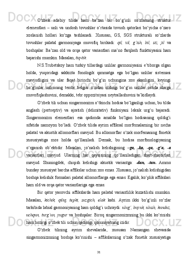 O‘zbek   adabiy   tilida   ham   ba’zan   bir   bo‘g‘inli   so‘zlarning   struktur
elementlari   –   unli   va   undosh   tovushlar   o‘rtasida   tovush   qatorlari   bo‘yicha   o‘zaro
xoslanish   hollari   ko‘zga   tashlanadi.   Xususan,   GS,   SGS   strukturali   so‘zlarda
tovushlar   palatal   garmoniyaga   muvofiq   birikadi:   qil,   xil,   g‘ish,   bil,   siz,   jil   va
boshqalar.   Ba’zan   old  va   orqa   qator   variantlari   ma’no  farqlash   funktsiyasini   ham
bajarishi mumkin. Masalan,  tiq-tik . 
N.S.Trubetskoy   ham   turkiy   tillardagi   unlilar   garmoniyasini   e’tiborga   olgan
holda,   yuqoridagi   sakkizta   fonologik   qimmatga   ega   bo‘lgan   unlilar   sistemasi
mavjudligini   va   ular   faqat   birinchi   bo‘g‘in   uchungina   xos   ekanligini,   keyingi
bo‘g‘inlar   unlisining   tembr   belgisi   o‘zidan   oldingi   bo‘g‘in   unlilar   ostida   ularga
muvofiqlashuvini, demakki, tebr oppozitsiyasi neytrallashuvini ta’kidlaydi. 
O‘zbek tili uchun singarmonizm o‘tkinchi hodisa bo‘lganligi uchun, bu tilda
anglash   (pertseptiv)   va   ajratish   (delimitativ)   funksiyani   leksik   urg‘u   bajaradi.
Singarmonizm   elementlari   esa   qadimda   amalda   bo‘lgan   hodisaning   qoldig‘i
sifatida   namoyon   bo‘ladi.   O‘zbek   tilida   ayrim   affiksal   morfemalarning   bir   necha
palatal va akustik allomorflari mavjud. Bu allomorflar o‘zak morfemaning fonetik
xususiyatiga   mos   holda   qo‘llaniladi.   Demak,   bu   hodisa   morfonologiyaning
o‘rganish   ob’ektidir.   Masalan,   jo‘nalish   kelishigining   –ga,   -ka,   -qa,   -g‘a,   -a
variantlari   mavjud.   Ularning   har   qaysisining   qo‘llaniladigan   shart-sharoitlari
mavjud.   Shuningdek,   chiqish   kelishigi   akustik   variantga:   -dan,   -tan .   Ammo
bunday xususiyat barcha affikslar uchun xos emas. Xususan, jo‘nalish kelishigidan
boshqa kelishik formalari palatal allomorflarga ega emas. Egalik, ko‘plik affikslari
ham old va orqa qator variantlariga ega emas. 
Bir   qator   yasovchi   affikslarda   ham   palatal   variantlilik   kuzatilishi   mumkin.
Masalan,   kichik,   qiliq,   tepki,   suzgich,   elak   kabi.   Ayrim   ikki   bo‘g‘inli   so‘zlar
tarkibida labial garmoniyaning ham qoldig‘i uchraydi:  ulug‘, buyuk, ulush, kunduz,
uchqun,   turg‘un,   yugur   va   boshqalar.   Biroq   singarmonizmning   bu   ikki   ko‘rinishi
ham hozirgi o‘zbek tili uchun qadimgi qonuniyatning izidir. 
O‘zbek   tilining   ayrim   shevalarida,   xususan   Namangan   shevasida
singarmonizmning   boshqa   ko‘rinishi   –   affikslarning   o‘zak   fonetik   xususiyatiga
31 