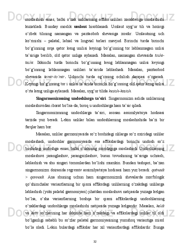 moslashish   emas,   balki   o‘zak   unlilarining   affiks   unlilari   xarakteriga   moslashishi
kuzatiladi.   Bunday   moslik   umlaut   hisoblanadi.   Umlaut   uyg‘ur   tili   va   hozirgi
o‘zbek   tilining   namangan   va   paxtaobob   shevasiga   xosdir.   Umlautning   uch
ko‘rinishi   –   palatal,   labial   va   lingvial   turlari   mavjud.   Birinchi   turda   birinchi
bo‘g‘inning   orqa   qator   keng   unilisi   keyingi   bo‘g‘inning   tor   lablanmagan   unlisi
ta’siriga   berilib,   old   qator   unliga   aylanadi.   Masalan,   namangan   shevasida   toshi-
teshi .   Ikkinchi   turda   birinchi   bo‘g‘inning   keng   lablanmagan   unlisi   keyingi
bo‘g‘inning   lablanmagan   unlilari   ta’sirida   lablashadi.   Masalan,   paxtaobod
shevasida   temir-to‘mir .   Uchinchi   turda   og‘izning   ochilish   darajasi   o‘zgaradi.
Keyingi bo‘g‘inning tor i unlisi ta’sirida birinchi bo‘g‘inning old qator keng unlisi
o‘rta keng unliga aylanadi. Masalan, uyg‘ur tilida  kesish-kasish . 
Singarmonizmning   undoshlarga   ta’siri .   Singarmonizm   aslida   unlilarning
moslashuvidan iborat bo‘lsa-da, biroq u undoshlarga ham ta’sir qiladi. 
Singarmonizmning   undoshlarga   ta’siri,   asosan   assimilyatsiya   hodisasi
tarzida   yuz   beradi.   Lekin   unlilar   bilan   undoshlarning   moslashishida   ba’zi   bir
farqlar ham bor. 
Masalan, unlilar garmoniyasida so‘z boshidagi nlilarga so‘z oxiridagi unlilar
moslashadi,   undoshlar   garmoniyasida   esa   affikslardagi   birinchi   undosh   so‘z
boshidagi undoshga emas, balki o‘zakning oxiridagiga moslashadi. Undoshlarning
moslashuvi   jaranglashuv,   jarangsizlashuv,   burun   tovushining   ta’siriga   uchrash,
lablashish   va   shu   singari   tomonlardan   bo‘lishi   mumkin.   Bundan   tashqari,   ba’zan
singarmonizm doirasida regressiv assimilyatsiya hodisasi ham yuz beradi:   qatnadi
 ˃ qannadi.   Ana   shuning   uchun   ham   singarmonizmli   shevalarda   morfologik
qo‘shimchalar   variantlarning   bir   qismi   affiksdagi   unlilarning   o‘zakdagi   unlilarga
lablashish (yoki palatal garmoniyasi) jihatdan moslashuvi natijasida yuzaga kelgan
bo‘lsa,   o‘sha   variantlarning   boshqa   bir   qismi   affikslardagi   undoshlarning
o‘zaklardagi   undoshlarga   moslashishi   natijasida   yuzaga   kelgandir.  Masalan,   keldi
va   ketti   so‘zlarining   har   ikkisida   ham   o‘zakdagi   va   affikslardagi   unlilar   til   oldi
bo‘lganligi   sababli   bu   so‘zlar   palatal   garmoniyasining   yumshoq   variantiga   misol
bo‘la   oladi.   Lekin   bulardagi   affikslar   har   xil   variantlardagi   affikslardir.   Bunga
32