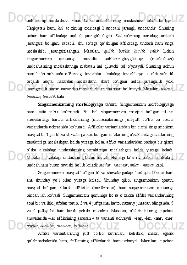 unlilarning   moslashuvi   emas,   balki   undoshlarning   moslashuvi   sabab   bo‘lgan.
Haqiqatan   ham,   kel   so‘zining   oxiridagi   l   undoshi   jarangli   undoshdir.   Shuning
uchun   ham   affiksdagi   undosh   jaranglilashgan.   Ket   so‘zining   oxiridagi   undosh
jarangsiz   bo‘lgani   sababli,   shu   so‘zga   qo‘shilgan   affiksdagi   undosh   ham   unga
moslashib,   jarangsizlashgan.   Masalan,   qullik,   borlik,   hurlik,   enlik .   Lekin
singarmonizm   qonuniga   muvofiq   unlilarningtuyg‘unligi   (moslashuvi)
undoshlarning   moslashuviga   nisbatan   hal   qiluvchi   rol   o‘ynaydi.   Shuning   uchun
ham   ba’zi   so‘zlarda   affiksdagi   tovushlar   o‘zakdagi   tovushlarga   til   oldi   yoki   til
orqalik   nuqtai   nazardan   moslashuvi   shart   bo‘lgani   holda   jaranglilik   yoki
jarangsizlik nuqtai nazaridan moslashishi uncha shart bo‘lmaydi. Masalan,   tiklash,
buklash, tinchlik  kabi. 
Singarmonizmning   morfologiyaga   ta’siri .   Singarmonizm   morfologiyaga
ham   katta   ta’sir   ko‘rsatadi.   Bu   hol   singarmonizm   mavjud   bo‘lgan   til   va
shevalardagi   barcha   affikslarning   (morfemalarning)   juft-juft   bo‘lib   bir   necha
variantlarda uchrashida ko‘rinadi. Affikslar variantlaridan bir qismi singarmonizm
mavjud bo‘lgan til va shevalarga xos bo‘lgan so‘zlarning o‘zaklaridagi unlilarning
xarakteriga moslashgan holda yuzaga kelsa, affiks variantlaridan boshqa bir qismi
o‘sha   o‘zakdagi   undoshlarning   xarakteriga   moslashgan   holda   yuzaga   keladi.
Masalan, o‘zakdagi  undoshning burun tovushi  ekanligi ta’sirida ba’zan affiksdagi
undosh ham burun tovushi bo‘lib keladi:  kunlar → kunnar ,  unlar → unnar  kabi. 
Singarmonizm   mavjud   bo‘lgan   til   va   shevalargadagi   boshqa   affikslar   ham
ana   shunday   yo‘l   bilan   yuzaga   keladi.   Shunday   qilib,   singarmonizm   qonuni
mavjud   bo‘lgan   tillarda   affikslar   (morfemalar)   ham   singarmonizm   qonuniga
binoan   ish   ko‘radi.   Singarmonizm   qonuniga   ko‘ra   o‘zakka   affiks   variantlarining
soni bir va ikki juftdan tortib, 3 va 4 juftgacha, hatto, nazariy jihatdan olinganda, 5
va   6   juftgacha   ham   borib   yetishi   mumkin.   Masalan,   o‘zbek   tilining   qipchoq
shevalarida   –lar   affiksining   assosan   4   ta   varianti   uchraydi:   -zar,   -l ә r,   -nar,   -n ә r :
qoylar, echkilər, otn ы nar, kelinnər . 
Affiks   variantlarining   juft   bo‘lib   ko‘rinishi   kelishik,   shaxs,   egalik
qo‘shimchalarida   ham,   fe’llarning   affikslarida   ham   uchraydi.   Masalan,   qipchoq
33 