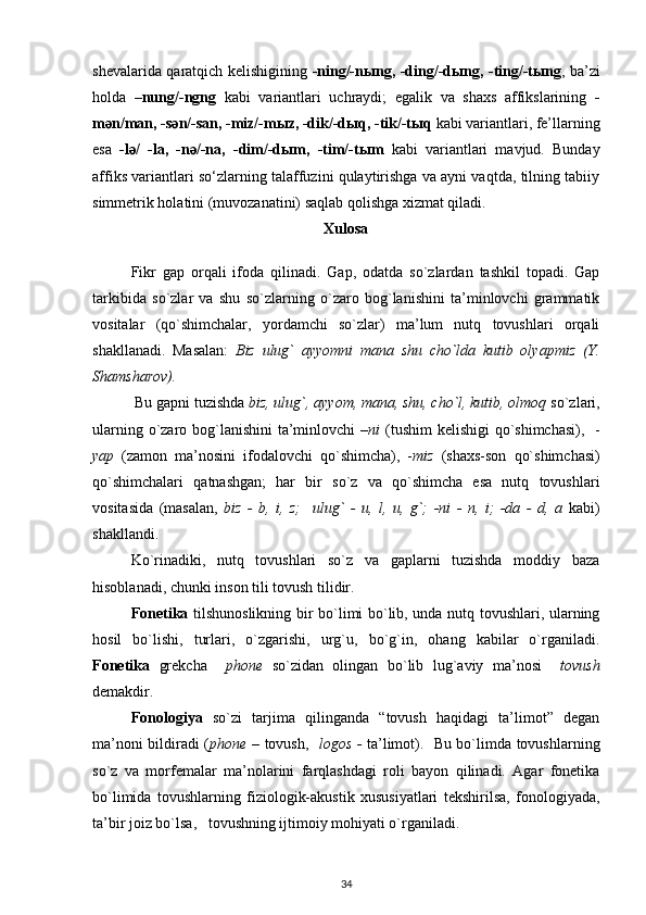 shevalarida qaratqich kelishigining   -ning/-n ы ng, -ding/-d ы ng, -ting/-t ы ng , ba’zi
holda   –nung/-ngng   kabi   variantlari   uchraydi;   egalik   va   shaxs   affikslarining   -
m ә n/man, -s ә n/-san, -miz/-m ы z, -dik/-d ы q, -tik/-t ы q  kabi variantlari, fe’llarning
esa   -l ә /   -la,   -n ә /-na,   -dim/-d ы m,   -tim/-t ы m   kabi   variantlari   mavjud.   Bunday
affiks variantlari so‘zlarning talaffuzini qulaytirishga va ayni vaqtda, tilning tabiiy
simmetrik holatini (muvozanatini) saqlab qolishga xizmat qiladi. 
Xulosa
Fikr   gap   orqali   ifoda   qilinadi.   Gap,   odatda   so`zlardan   tashkil   topadi.   Gap
tarkibida   so`zlar   va   shu   so`zlarning   o`zaro   bog`lanishini   ta’minlovchi   grammatik
vositalar   (qo`shimchalar,   yordamchi   so`zlar)   ma’lum   nutq   tovushlari   orqali
shakllanadi.   Masalan:   Biz   ulug`   ayyomni   mana   shu   cho`lda   kutib   olyapmiz   (Y.
Shamsharov). 
  Bu gapni tuzishda  biz, ulug`, ayyom, mana, shu, cho`l, kutib, olmoq  so`zlari,
ularning o`zaro bog`lanishini  ta’minlovchi  – ni   (tushim  kelishigi qo`shimchasi),   -
yap   (zamon   ma’nosini   ifodalovchi   qo`shimcha),   - miz   (shaxs-son   qo`shimchasi)
qo`shimchalari   qatnashgan;   har   bir   so`z   va   qo`shimcha   esa   nutq   tovushlari
vositasida   (masalan,   biz   -   b,   i,   z;     ulug`   -   u,   l,   u,   g`;   -ni   -   n,   i;   -da   -   d,   a   kabi)
shakllandi.
Ko`rinadiki,   nutq   tovushlari   so`z   va   gaplarni   tuzishda   moddiy   baza
hisoblanadi, chunki inson tili tovush tilidir.
Fonetika   tilshunoslikning bir bo`limi bo`lib, unda nutq tovushlari, ularning
hosil   bo`lishi,   turlari,   o`zgarishi,   urg`u,   bo`g`in,   ohang   kabilar   o`rganiladi.
Fonetika   grekcha     phone   so`zidan   olingan   bo`lib   lug`aviy   ma’nosi     tovush
demakdir.
Fonologiya   so`zi   tarjima   qilinganda   “tovush   haqidagi   ta’limot”   degan
ma’noni bildiradi ( phone –   tovush,    logos -   ta’limot).   Bu bo`limda tovushlarning
so`z   va   morfemalar   ma’nolarini   farqlashdagi   roli   bayon   qilinadi.   Agar   fonetika
bo`limida   tovushlarning   fiziologik-akustik   xususiyatlari   tekshirilsa,   fonologiyada,
ta’bir joiz bo`lsa,   tovushning ijtimoiy mohiyati o`rganiladi.
34 