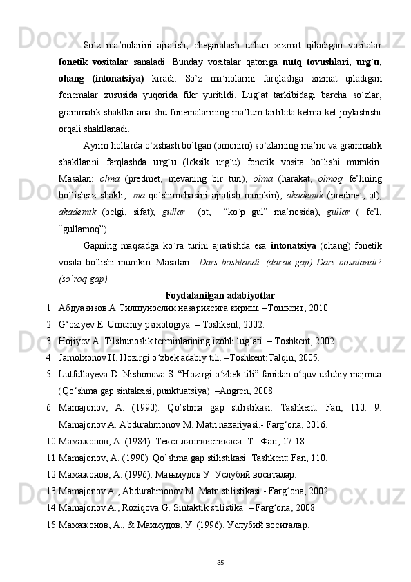 So`z   ma’nolarini   ajratish,   chegaralash   uchun   xizmat   qiladigan   vositalar
fonetik   vositalar   sanaladi.   Bunday   vositalar   qatoriga   nutq   tovushlari,   urg`u,
ohang   (intonatsiya)   kiradi.   So`z   ma’nolarini   farqlashga   xizmat   qiladigan
fonemalar   xususida   yuqorida   fikr   yuritildi.   Lug`at   tarkibidagi   barcha   so`zlar,
grammatik shakllar ana shu fonemalarining ma’lum tartibda ketma-ket joylashishi
orqali shakllanadi. 
Ayrim hollarda o`xshash bo`lgan (omonim) so`zlarning ma’no va grammatik
shakllarini   farqlashda   urg`u   (leksik   urg`u)   fonetik   vosita   bo`lishi   mumkin.
Masalan:   olma   (predmet,   mevaning   bir   turi),   olma   (harakat,   olmoq   fe’lining
bo`lishsiz   shakli,   - ma   qo`shimchasini   ajratish   mumkin);   akademik   (predmet,   ot),
akademik   (belgi,   sifat);   gullar     (ot,     “ko`p   gul”   ma’nosida),   gullar   (   fe’l,
“gullamoq”).
Gapning   maqsadga   ko`ra   turini   ajratishda   esa   intonatsiya   (ohang)   fonetik
vosita  bo`lishi  mumkin.  Masalan:     Dars   boshlandi.  (darak  gap)  Dars  boshlandi?
(so`roq gap). 
Foydalanilgan adabiyotlar
1. Абдуазизов А.Тилшунослик назариясига кириш. –Тошкент, 2010 .  
2. G ʻ oziyev   E .  Umumiy   psixologiya . –  Toshkent , 2002.  
3. Hojiyev A. Tilshunoslik terminlarining izohli lug ati. – Toshkent, 2002.  ʻ
4. Jamolxonov H. Hozirgi o zbek adabiy tili. –Toshkent:Talqin, 2005. 	
ʻ
5. Lutfullayeva D. Nishonova S. “Hozirgi o zbek tili” fanidan o quv uslubiy majmua	
ʻ ʻ
(Qo shma gap sintaksisi, punktuatsiya). –Angren, 2008. 	
ʻ
6. Mamajonov,   A.   (1990).   Qo’shma   gap   stilistikasi.   Tashkent:   Fan,   110.   9.
Mamajonov A. Abdurahmonov M. Matn nazariyasi.-  Farg ona, 2016. 	
ʻ
10. Мамажонов, А. (1984). Текст лингвистикаси. Т.: Фан, 17-18. 
11. Mamajonov, A. (1990). Qo’shma gap stilistikasi.  Tashkent: Fan, 110. 
12. Мамажонов, А. (1996). Мањмудов У. Услубий воситалар. 
13. Mamajonov A., Abdurahmonov M. Matn stilistikasi.-  Farg ona, 2002. 
ʻ
14. Mamajonov A., Roziqova G. Sintaktik stilistika. – Farg ona, 2008. 	
ʻ
15. Мамажонов, А., & Махмудов, У. (1996). Услубий воситалар. 
35 