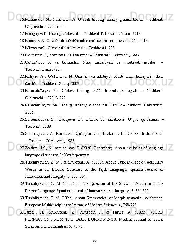 16. Mahmudov   N.,   Nurmonov   A.   O zbek   tilining   nazariy   grammatikasi.   –Toshkent:ʻ
O qituvchi, 1995, B.33.  	
ʻ
17. Mengliyev B. Hozirgi o zbek tili. –Toshkent:Tafakkur bo stoni, 2018. 	
ʻ ʻ
18. Musayev A. O zbek tili stilistikasidan ma ruza matni. –Jizzax, 2014-2015. 	
ʻ ʻ
19. MirzayevuI.uO zbekitili stilistikasi.i–iToshkent,i1983.  
ʻ
20. Ne matov H., Bozorov O.iTil va nutq.i–iToshkent:iO qituvchi, 1993.  	
ʻ ʻ
21. Qo ng urov   R   va   boshqalar.   Nutq   madaniyati   va   uslubiyati   asoslari.   –
ʻ ʻ
Toshkent:iFan,i1983.  
22. Rafiyev   A.,   G ulomova   N.   Ona   tili   va   adabiyot.   Kasb-hunar   kollejlari   uchun	
ʻ
darslik. – Toshkent: Sharq, 2002. 
23. Rahmatullayev   Sh.   O zbek   tilining   izohli   frazeologik   lug ati.   –   Toshkent:	
ʻ ʻ
O qituvchi, 1978, B.272. 	
ʻ
24. Rahmatullayev   Sh.   Hozirgi   adabiy   o zbek   tili.IDarslik.–Toshkent:   Universitet,	
ʻ
2006. 
25. Sultonsaidova   S.,   Sharipova   O .   O zbek   tili   stilistikasi.  	
ʻ ʻ O quv   qo llanma.   –	ʻ ʻ
Toshkent, 2009. 
26. Shomaqsudov A., Rasulov I., Qo ng urov R., Rustamov H. O zbek tili stilistikasi.	
ʻ ʻ ʻ
– Toshkent: O qituvchi, 1983. 	
ʻ
27. Zokirov,   M.,   &   Isomiddinov,   F.   (2020,   December).   About   the   holes   of   language
language dictionary.  In Конференции. 
28. Turdaliyevich,   Z.   M.,   &   Shukrona,   A.   (2022).   About   Turkish-Uzbek   Vocabulary
Words   in   the   Lexical   Structure   of   the   Tajik   Language.   Spanish   Journal   of
Innovation and Integrity, 5, 620-624.  
29. Turdaliyevich,   Z.   M.   (2022).   To   the   Question   of   the   Study   of   Arabisms   in   the
Persian Language.  Spanish Journal of Innovation and Integrity, 5, 566-570. 
30. Turdaliyevich, Z. M. (2022). About Grammatical or Morph syntactic Interference.
European Multidisciplinary Journal of Modern Science, 4, 768-773. 
31. Ismoil,   H.,   Mukhtorali,   Z.,   Jumaboy,   J.,   &   Parviz,   A.   (2022).   WORD
FORMATION   FROM   THE   TAJIK   BORROWINGS.   Modern   Journal   of   Social
Sciences and Humanities, 5, 71-76. 
36 