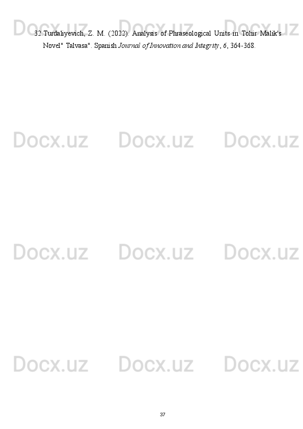 32. Turdaliyevich,   Z.   M.   (2022).   Analysis   of   Phraseological   Units   in   Tohir   Malik's
Novel" Talvasa".  Spanish  Journal of Innovation and Integrity ,  6 , 364-368. 
37 