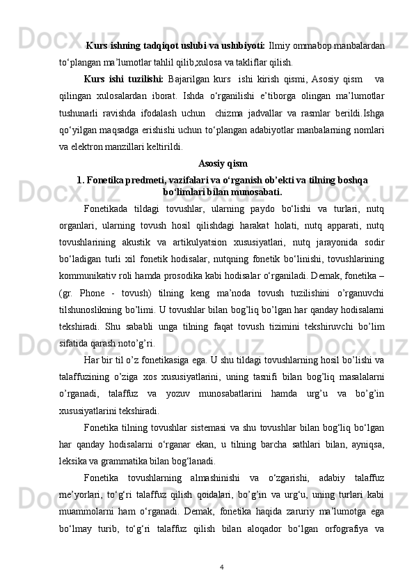 Kurs ishning tadqiqot uslubi va uslubiyoti:  Ilmiy ommabop manbalardan
to‘plangan ma’lumotlar tahlil qilib,xulosa va takliflar qilish.
Kurs   ishi   tuzilishi:   Bajarilgan   kurs     ishi   kirish   qismi,   Asosiy   qism       va
qilingan   xulosalardan   iborat.   Ishda   o‘rganilishi   e’tiborga   olingan   ma’lumotlar
tushunarli   ravishda   ifodalash   uchun     chizma   jadvallar   va   rasmlar   berildi.Ishga
qo‘yilgan maqsadga erishishi  uchun to‘plangan adabiyotlar manbalarning nomlari
va elektron manzillari keltirildi.
Asosiy qism
1. Fonetika predmeti, vazifalari va o‘rganish ob’ekti va tilning boshqa
bo‘limlari bilan munosabati.
Fonetikada   tildagi   tovushlar,   ularning   paydo   bo‘lishi   va   turlari,   nutq
organlari,   ularning   tovush   hosil   qilishdagi   harakat   holati,   nutq   apparati,   nutq
tovushlarining   akustik   va   artikulyatsion   xususiyatlari,   nutq   jarayonida   sodir
bo‘ladigan   turli   xil   fonetik   hodisalar,   nutqning   fonetik   bo‘linishi,   tovushlarining
kommunikativ roli hamda prosodika kabi hodisalar o‘rganiladi. Demak, fonetika –
(gr.   Phone   -   tovush)   tilning   keng   ma’noda   tovush   tuzilishini   o’rganuvchi
tilshunoslikning bo’limi. U tovushlar bilan bog’liq bo’lgan har qanday hodisalarni
tekshiradi.   Shu   sababli   unga   tilning   faqat   tovush   tizimini   tekshiruvchi   bo’lim
sifatida qarash noto’g’ri. 
Har bir til o’z fonetikasiga ega. U shu tildagi tovushlarning hosil bo’lishi va
talaffuzining   o’ziga   xos   xususiyatlarini,   uning   tasnifi   bilan   bog’liq   masalalarni
o’rganadi,   talaffuz   va   yozuv   munosabatlarini   hamda   urg’u   va   bo’g’in
xususiyatlarini tekshiradi. 
Fonetika   tilning   tovushlar   sistemasi   va   shu   tovushlar   bilan   bog‘liq   bo‘lgan
har   qanday   hodisalarni   o‘rganar   ekan,   u   tilning   barcha   sathlari   bilan,   ayniqsa,
leksika va grammatika bilan bog‘lanadi. 
Fonetika   tovushlarning   almashinishi   va   o‘zgarishi,   adabiy   talaffuz
me’yorlari,   to‘g‘ri   talaffuz   qilish   qoidalari,   bo’g’in   va   urg‘u,   uning   turlari   kabi
muammolarni   ham   o‘rganadi.   Demak,   fonetika   haqida   zaruriy   ma’lumotga   ega
bo‘lmay   turib,   to‘g‘ri   talaffuz   qilish   bilan   aloqador   bo‘lgan   orfografiya   va
4