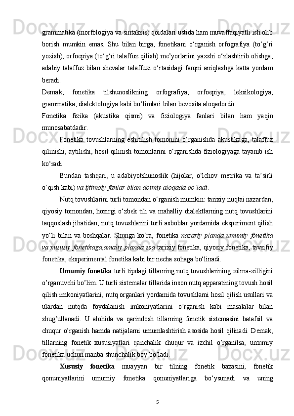 grammatika (morfologiya va sintaksis) qoidalari ustida ham muvaffaqiyatli ish olib
borish   mumkin   emas.   Shu   bilan   birga,   fonetikani   o‘rganish   orfografiya   (to‘g‘ri
yozish), orfoepiya (to‘g‘ri talaffuz qilish) me’yorlarini yaxshi o‘zlashtirib olishga,
adabiy talaffuz bilan shevalar  talaffuzi  o‘rtasidagi  farqni  aniqlashga  katta yordam
beradi. 
Demak,   fonetika   tilshunoslikning   orfografiya,   orfoepiya,   leksikologiya,
grammatika, dialektologiya kabi bo‘limlari bilan bevosita aloqadordir. 
Fonetika   fizika   (akustika   qismi)   va   fiziologiya   fanlari   bilan   ham   yaqin
munosabatdadir. 
Fonetika   tovushlarning   eshitilish   tomonini   o‘rganishda   akustikaga,   talaffuz
qilinishi, aytilishi, hosil qilinish tomonlarini o‘rganishda fiziologiyaga tayanib ish
ko‘radi. 
Bundan   tashqari,   u   adabiyotshunoslik   (hijolar,   o‘lchov   metrika   va   ta’sirli
o‘qish kabi)  va ijtimoiy fanlar bilan doimiy aloqada bo‘ladi . 
Nutq tovushlarini turli tomondan o‘rganish mumkin: tarixiy nuqtai nazardan,
qiyosiy tomondan, hozirgi o‘zbek tili va mahalliy dialektlarning nutq tovushlarini
taqqoslash jihatidan, nutq tovushlarini turli asboblar yordamida eksperiment qilish
yo‘li   bilan  va   boshqalar.   Shunga  ko‘ra,   fonetika   nazariy   planda   umumiy   fonetika
va xususiy fonetikaga,amaliy planda esa  tarixiy fonetika, qiyosiy fonetika, tavsifiy
fonetika, eksperimental fonetika kabi bir necha sohaga bo‘linadi. 
Umumiy fonetika   turli tipdagi tillarning nutq tovushlarining xilma-xilligini
o’rganuvchi bo’lim. U turli sistemalar tillarida inson nutq apparatining tovush hosil
qilish imkoniyatlarini, nutq organlari yordamida tovushlarni hosil qilish usullari va
ulardan   nutqda   foydalanish   imkoniyatlarini   o’rganish   kabi   masalalar   bilan
shug’ullanadi.   U   alohida   va   qarindosh   tillarning   fonetik   sistemasini   batafsil   va
chuqur o’rganish hamda natijalarni umumlashtirish asosida hosil qilinadi. Demak,
tillarning   fonetik   xususiyatlari   qanchalik   chuqur   va   izchil   o’rganilsa,   umumiy
fonetika uchun manba shunchalik boy bo’ladi. 
Xususiy   fonetika   muayyan   bir   tilning   fonetik   bazasini,   fonetik
qonuniyatlarini   umumiy   fonetika   qonuniyatlariga   bo‘ysunadi   va   uning
5 