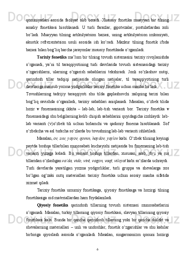 qonuniyatlari   asosida   faoliyat   olib   boradi.   Xususiy   fonetika   muayyan   bir   tilning
amaliy   fonetikasi   hisoblanadi.   U   turli   farazlar,   gipotezalar,   postulatlardan   xoli
bo‘ladi.   Muayyan   tilning   artikulyatsion   bazasi,   uning   artikulyatsion   imkoniyati,
akustik   refrezentatsion   usuli   asosida   ish   ko‘radi.   Mazkur   tilning   fonetik   ifoda
bazasi bilan bog‘liq barcha jarayonlar xususiy fonetikada o‘rganiladi. 
Tarixiy fonetika  ma’lum bir tilning tovush sistemasini tarixiy rivojlanishda
o’rganadi,   ya’ni   til   taraqqiyotining   turli   davrlarida   tovush   sistemasidagi   tarixiy
o’zgarishlarni,   ularning   o’zgarish   sabablarini   tekshiradi.   Jonli   so’zlashuv   nutqi,
qarindosh   tillar   tadqiqi   natijasida   olingan   natijalar,   til   taraqqiyotining   turli
davrlariga mansub yozma yodgorliklar tarixiy fonetika uchun manba bo’ladi. 
Tovushlarning   tadrijiy   taraqqiyoti   shu   tilda   gaplashuvchi   xalqning   tarixi   bilan
bog‘liq   ravishda   o‘rganiladi,   tarixiy   sabablari   aniqlanadi.   Masalan,   o‘zbek   tilida
hozir   v   fonemasining   ikkita   –   lab-lab,   lab-tish   varianti   bor.   Tarixiy   fonetika   v
fonemasidagi shu belgilarning kelib chiqish sabablarini quyidagicha izohlaydi: lab-
lab   varianti   (v)o‘zbek   tili   uchun   birlamchi   va   qadimiy   fonema   hisoblanadi.   Sof
o‘zbekcha va asl turkcha so‘zlarda bu tovushning lab-lab varianti ishlatiladi. 
Masalan,  ov, suv, yayov, qovun, haydov, yaylov  kabi. O‘zbek tilining keyingi
paytda boshqa tillarbilan munosabati kuchayishi natijasida bu fonemaning lab-tish
varianti   yuzaga   keladi.   Bu   variant   boshqa   tillardan,   xususan,   arab,   fors   va   rus
tillaridan o‘zlashgan  va’da, vido, vint, vagon, vaqt, viloyat  kabi so‘zlarda uchraydi.
Turli   davrlarda   yaratilgan   yozma   yodgorliklar,   turli   gruppa   va   shevalarga   xos
bo‘lgan   og‘zaki   nutq   materiallari   tarixiy   fonetika   uchun   asosiy   manba   sifatida
xizmat qiladi. 
Tarixiy   fonetika   umumiy   fonetikaga,   qiyosiy   fonetikaga   va   hozirgi   tilning
fonetikasiga oid materiallardan ham foydalaniladi. 
Qiyosiy   fonetika   qarindosh   tillarning   tovush   sistemasi   munosabatlarini
o’rganadi. Masalan, turkiy tillarning qiyosiy fonetikasi, slavyan tillarining qiyosiy
fonetikasi   kabi.  Bunda   bir  qancha   qarindosh   tillarning  yoki  bir   qancha  dialekt  va
shevalarning   materiallari   –   unli   va   undoshlar,   fonetik   o‘zgarishlar   va   shu   kabilar
birbiriga   qiyoslash   asosida   o‘rganiladi.   Masalan,   singarmonizm   qonuni   hozirgi
6