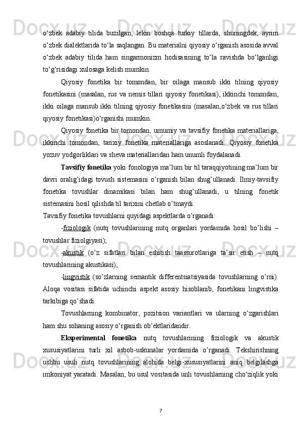 o‘zbek   adabiy   tilida   buzilgan,   lekin   boshqa   turkiy   tillarda,   shuningdek,   ayrim
o‘zbek dialektlarida to‘la saqlangan. Bu materialni qiyosiy o‘rganish asosida avval
o‘zbek   adabiy   tilida   ham   singarmonizm   hodisasining   to‘la   ravishda   bo‘lganligi
to‘g‘risidagi xulosaga kelish mumkin. 
Qiyosiy   fonetika   bir   tomondan,   bir   oilaga   mansub   ikki   tilning   qiyosiy
fonetikasini  (masalan,  rus va nemis tillari  qiyosiy fonetikasi), ikkinchi  tomondan,
ikki  oilaga  mansub  ikki  tilning qiyosiy  fonetikasini   (masalan,o‘zbek   va rus  tillari
qiyosiy fonetikasi)o‘rganishi mumkin. 
Qiyosiy fonetika bir tomondan, umumiy va tavsifiy fonetika materiallariga,
ikkinchi   tomondan,   tarixiy   fonetika   materiallariga   asoslanadi.   Qiyosiy   fonetika
yozuv yodgorliklari va sheva materiallaridan ham unumli foydalanadi. 
Tavsifiy fonetika  yoki fonologiya ma’lum bir til taraqqiyotining ma’lum bir
davri   oralig’idagi   tovush   sistemasini   o’rganish   bilan   shug’ullanadi.   Ilmiy-tavsifiy
fonetika   tovushlar   dinamikasi   bilan   ham   shug’ullanadi,   u   tilning   fonetik
sistemasini hosil qilishda til tarixini chetlab o’tmaydi. 
Tavsifiy fonetika tovushlarni quyidagi aspektlarda o’rganadi: 
- fiziologik   (nutq   tovushlarining   nutq   organlari   yordamida   hosil   bo’lishi   –
tovushlar fiziolgiyasi); 
- akustik   (o’z   sifatlari   bilan   eshitish   taassurotlariga   ta’sir   etish   –   nutq
tovushlarining akustikasi); 
- lingvistik   (so’zlarning   semantik   differentsiatsiyasida   tovushlarning   o’rni).
Aloqa   vositasi   sifatida   uchinchi   aspekt   asosiy   hisoblanib,   fonetikani   lingvistika
tarkibiga qo’shadi. 
Tovushlarning   kombinator,   pozitsion   variantlari   va   ularning   o‘zgarishlari
ham shu sohaning asosiy o‘rganish ob’ektlaridandir. 
Eksperimental   fonetika   nutq   tovushlarining   fiziologik   va   akustik
xususiyatlarini   turli   xil   asbob-uskunalar   yordamida   o’rganadi.   Tekshirishning
ushbu   usuli   nutq   tovushlarining   alohida   belgi-xususiyatlarini   aniq   belgilashga
imkoniyat yaratadi. Masalan, bu usul vositasida unli tovushlarning cho‘ziqlik yoki
7 