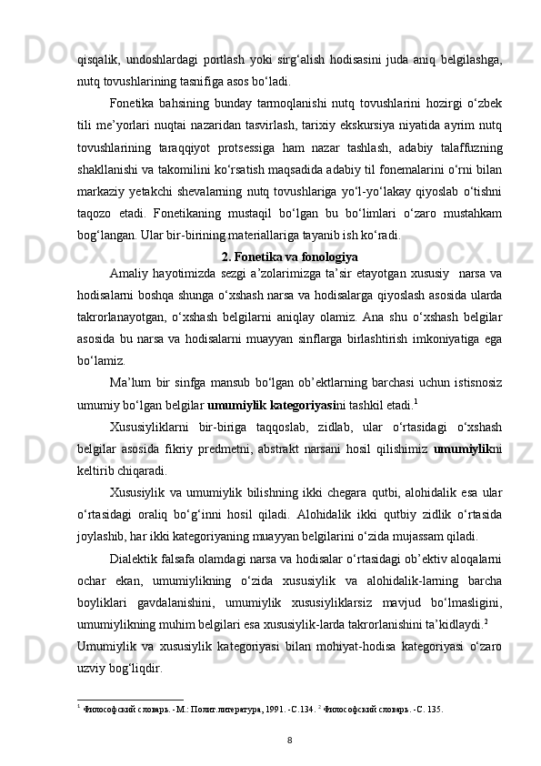 qisqalik,   undoshlardagi   portlash   yoki   sirg‘alish   hodisasini   juda   aniq   belgilashga,
nutq tovushlarining tasnifiga asos bo‘ladi. 
Fonetika   bahsining   bunday   tarmoqlanishi   nutq   tovushlarini   hozirgi   o‘zbek
tili   me’yorlari   nuqtai   nazaridan   tasvirlash,   tarixiy   ekskursiya   niyatida   ayrim   nutq
tovushlarining   taraqqiyot   protsessiga   ham   nazar   tashlash,   adabiy   talaffuzning
shakllanishi va takomilini ko‘rsatish maqsadida adabiy til fonemalarini o‘rni bilan
markaziy   yetakchi   shevalarning   nutq   tovushlariga   yo‘l-yo‘lakay   qiyoslab   o‘tishni
taqozo   etadi.   Fonetikaning   mustaqil   bo‘lgan   bu   bo‘limlari   o‘zaro   mustahkam
bog‘langan. Ular bir-birining materiallariga tayanib ish ko‘radi. 
2. Fonetika va fonologiya
Amaliy   hayotimizda   sezgi   a’zolarimizga   ta’sir   etayotgan   xususiy     narsa   va
hodisalarni boshqa shunga o‘xshash narsa va hodisalarga qiyoslash asosida ularda
takrorlanayotgan,   o‘xshash   belgilarni   aniqlay   olamiz.   Ana   shu   o‘xshash   belgilar
asosida   bu   narsa   va   hodisalarni   muayyan   sinflarga   birlashtirish   imkoniyatiga   ega
bo‘lamiz. 
Ma’lum   bir   sinfga   mansub   bo‘lgan   ob’ektlarning   barchasi   uchun   istisnosiz
umumiy bo‘lgan belgilar  umumiylik kategoriyasi ni tashkil etadi. 1
 
Xususiyliklarni   bir-biriga   taqqoslab,   zidlab,   ular   o‘rtasidagi   o‘xshash
belgilar   asosida   fikriy   predmetni,   abstrakt   narsani   hosil   qilishimiz   umumiylik ni
keltirib chiqaradi. 
Xususiylik   va   umumiylik   bilishning   ikki   chegara   qutbi,   alohidalik   esa   ular
o‘rtasidagi   oraliq   bo‘g‘inni   hosil   qiladi.   Alohidalik   ikki   qutbiy   zidlik   o‘rtasida
joylashib, har ikki kategoriyaning muayyan belgilarini o‘zida mujassam qiladi. 
Dialektik falsafa olamdagi narsa va hodisalar o‘rtasidagi ob’ektiv aloqalarni
ochar   ekan,   umumiylikning   o‘zida   xususiylik   va   alohidalik-larning   barcha
boyliklari   gavdalanishini,   umumiylik   xususiyliklarsiz   mavjud   bo‘lmasligini,
umumiylikning muhim belgilari esa xususiylik-larda takrorlanishini ta’kidlaydi. 2
 
Umumiylik   va   xususiylik   kategoriyasi   bilan   mohiyat-hodisa   kategoriyasi   o‘zaro
uzviy bog‘liqdir. 
1
 Философский словарь. -М.: Полит.литература, 1991. -С.134.  2
 Философский словарь. -С. 135. 
8 