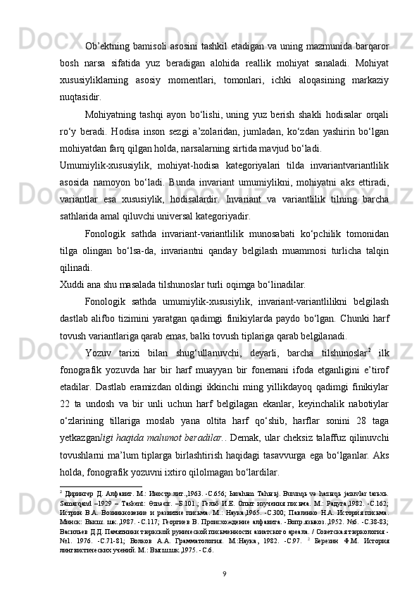 Ob’ektning bamisoli  asosini  tashkil  etadigan va uning mazmunida barqaror
bosh   narsa   sifatida   yuz   beradigan   alohida   reallik   mohiyat   sanaladi.   Mohiyat
xususiyliklarning   asosiy   momentlari,   tomonlari,   ichki   aloqasining   markaziy
nuqtasidir. 
Mohiyatning   tashqi   ayon   bo‘lishi,   uning   yuz   berish   shakli   hodisalar   orqali
ro‘y   beradi.   Hodisa   inson   sezgi   a’zolaridan,   jumladan,   ko‘zdan   yashirin   bo‘lgan
mohiyatdan farq qilgan holda, narsalarning sirtida mavjud bo‘ladi. 
Umumiylik-xususiylik,   mohiyat-hodisa   kategoriyalari   tilda   invariantvariantlilik
asosida   namoyon   bo‘ladi.   Bunda   invariant   umumiylikni,   mohiyatni   aks   ettiradi,
variantlar   esa   xususiylik,   hodisalardir.   Invariant   va   variantlilik   tilning   barcha
sathlarida amal qiluvchi universal kategoriyadir. 
Fonologik   sathda   invariant-variantlilik   munosabati   ko‘pchilik   tomonidan
tilga   olingan   bo‘lsa-da,   invariantni   qanday   belgilash   muammosi   turlicha   talqin
qilinadi. 
Xuddi ana shu masalada tilshunoslar turli oqimga bo‘linadilar. 
Fonologik   sathda   umumiylik-xususiylik,   invariant-variantlilikni   belgilash
dastlab   alifbo   tizimini   yaratgan   qadimgi   finikiylarda   paydo   bo‘lgan.   Chunki   harf
tovush variantlariga qarab emas, balki tovush tiplariga qarab belgilanadi. 
Yozuv   tarixi   bilan   shug‘ullanuvchi,   deyarli,   barcha   tilshunoslar 2
  ilk
fonografik   yozuvda   har   bir   harf   muayyan   bir   fonemani   ifoda   etganligini   e’tirof
etadilar.   Dastlab   eramizdan   oldingi   ikkinchi   ming   yillikdayoq   qadimgi   finikiylar
22   ta   undosh   va   bir   unli   uchun   harf   belgilagan   ekanlar,   keyinchalik   nabotiylar
o‘zlarining   tillariga   moslab   yana   oltita   harf   qo‘shib,   harflar   sonini   28   taga
yetkazgan ligi haqida malumot beradilar. . Demak, ular cheksiz talaffuz qilinuvchi
tovushlarni  ma’lum  tiplarga birlashtirish  haqidagi   tasavvurga  ega bo‘lganlar. Aks
holda, fonografik yozuvni ixtiro qilolmagan bo‘lardilar. 
2
  Дирингер   Д.   Алфавит.   М.:   Иностр.лит.,1963.   -С.656;   Ьвrahьm   Tahьrьj.   Burunqь   və   hazьrqь   jazuvlar   tarьхь.
Samarqand   –1929   –   Taskent:   Өznəєir.   –Б.101.;   Гельб   И.Е.   Опыт   изучения   письма.   М.:   Радуга,1982.   -С.162;
Истрин   В.А.   Возникновение   и   развитие   письма.   М.:   Наука,1965.   -С.300;   Павленко   Н.А.   История   письма.
Минск:   Высш.   шк.,1987.   -С.117;   Георгиев   В.   Происхождение   алфавита.   -Вопр.языкоз.,1952.   №6.   -С.38-83;
Васильев Д.Д. Памятники тюркской рунической письменности азиатского ареала. / Советская тюркология -
№1.   1976.   -С.71-81;   Волков   А.А.   Грамматология.   М.:Наука,   1982.   -С.97.   2
  Березин   Ф.М.   История
лингвистических учений. М.: Высш.шк.,1975. -С.6. 
9 