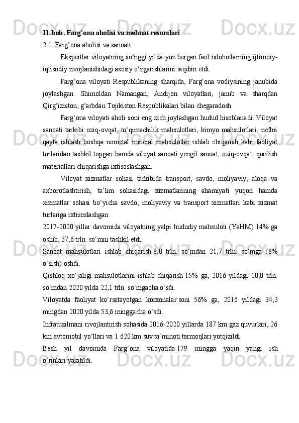 II. bob. Farg’ona aholisi va mehnat resurslari
2.1. Farg’ona aholisi va sanoati
  Ekspertlar viloyatning so‘nggi yilda yuz bergan faol islohotlarning ijtimoiy-
iqtisodiy rivojlanishidagi asosiy o‘zgarishlarini taqdim etdi.
  Farg‘ona   viloyati   Respublikaning   sharqida,   Farg‘ona   vodiysining   janubida
joylashgan.   Shimoldan   Namangan,   Andijon   viloyatlari,   janub   va   sharqdan
Qirg‘iziston, g‘arbdan Tojikiston Respublikalari bilan chegaradosh.
  Farg‘ona viloyati aholi soni eng zich joylashgan hudud hisoblanadi. Viloyat
sanoati   tarkibi   oziq-ovqat,   to‘qimachilik   mahsulotlari,   kimyo   mahsulotlari,   neftni
qayta   ishlash   boshqa   nometal   mineral   mahsulotlar   ishlab   chiqarish   kabi   faoliyat
turlaridan tashkil topgan hamda viloyat sanoati yengil sanoat, oziq-ovqat, qurilish
materiallari chiqarishga ixtisoslashgan.
  Viloyat   xizmatlar   sohasi   tarkibida   transport,   savdo,   moliyaviy,   aloqa   va
axborotlashtirish,   ta’lim   sohasidagi   xizmatlarining   ahamiyati   yuqori   hamda
xizmatlar   sohasi   bo‘yicha   savdo,   moliyaviy   va   transport   xizmatlari   kabi   xizmat
turlariga ixtisoslashgan.
2017-2020 yillar davomida viloyatning yalpi hududiy mahsuloti (YaHM) 14% ga
oshib, 37,6 trln. so‘mni tashkil etdi.
Sanoat   mahsulotlari   ishlab   chiqarish   8,0   trln.   so‘mdan   21,7   trln.   so‘mga   (8%
o‘sish) oshdi.
Qishloq   xo‘jaligi   mahsulotlarini   ishlab   chiqarish   15%   ga,   2016   yildagi   10,0   trln.
so‘mdan 2020 yilda 22,1 trln. so‘mgacha o‘sdi.
Viloyatda   faoliyat   ko‘rsatayotgan   korxonalar   soni   56%   ga,   2016   yildagi   34,3
mingdan 2020 yilda 53,6 minggacha o‘sdi.
Infratuzilmani rivojlantirish   sohasida 2016-2020 yillarda 187 km gaz quvurlari, 26
km avtomobil yo‘llari va 1 620 km suv ta’minoti tarmoqlari yotqizildi.
Besh   yil   davomida   Farg‘ona   viloyatida   179   mingga   yaqin   yangi   ish
o‘rinlari   yaratildi. 