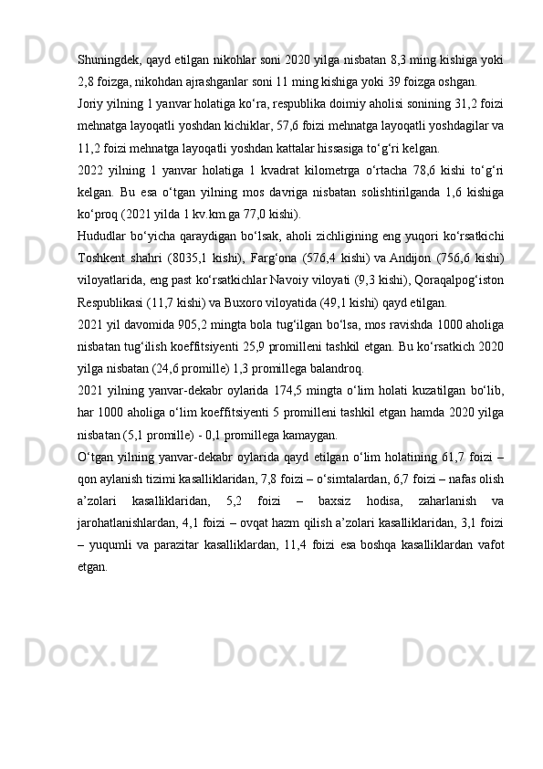 Shuningdek, qayd etilgan nikohlar soni 2020 yilga nisbatan 8,3 ming kishiga yoki
2,8 foizga, nikohdan ajrashganlar soni 11 ming kishiga yoki 39 foizga oshgan.
Joriy yilning 1 yanvar holatiga ko‘ra, respublika doimiy aholisi sonining 31,2 foizi
mehnatga layoqatli yoshdan kichiklar, 57,6 foizi mehnatga layoqatli yoshdagilar va
11,2 foizi mehnatga layoqatli yoshdan kattalar hissasiga to‘g‘ri kelgan.
2022   yilning   1   yanvar   holatiga   1   kvadrat   kilometrga   o‘rtacha   78,6   kishi   to‘g‘ri
kelgan.   Bu   esa   o‘tgan   yilning   mos   davriga   nisbatan   solishtirilganda   1,6   kishiga
ko‘proq (2021 yilda 1 kv.km.ga 77,0 kishi).
Hududlar   bo‘ yicha   qaraydigan   bo‘lsak,   aholi   zichligining   eng  yuqori   ko‘rsatkichi
Toshkent   shahri   (8035,1   kishi),   Farg‘ona   (576,4   kishi)   va   Andijon   (756,6   kishi)
viloyatlarida, eng past ko‘rsatkichlar Navoiy viloyati (9,3 kishi), Qoraqalpog‘iston
Respublikasi (11,7 kishi) va Buxoro viloyatida (49,1 kishi) qayd etilgan.
2021   yil davomida 905,2 mingta bola tug‘ilgan bo‘lsa, mos ravishda 1000 aholiga
nisbatan tug‘ilish koeffitsiyenti 25,9 promilleni tashkil etgan. Bu ko‘rsatkich 2020
yilga nisbatan (24,6 promille) 1,3 promillega balandroq.
2021  yilning   yanvar-dekabr   oylarida   174,5  mingta   o‘lim   holati   kuzatilgan   bo‘lib,
har 1000 aholiga o‘lim koeffitsiyenti 5 promilleni tashkil etgan hamda 2020 yilga
nisbatan (5,1 promille) - 0,1 promillega kamaygan.
O‘tgan   yilning   yanvar-dekabr   oylarida   qayd   etilgan   o‘lim   holatining   61,7   foizi   –
qon aylanish tizimi kasalliklaridan, 7,8 foizi – o‘simtalardan, 6,7 foizi – nafas olish
a’zolari   kasalliklaridan,   5,2   foizi   –   baxsiz   hodisa,   zaharlanish   va
jarohatlanishlardan, 4,1 foizi – ovqat hazm qilish a’zolari kasalliklaridan, 3,1 foizi
–   yuqumli   va   parazitar   kasalliklardan,   11,4   foizi   esa   boshqa   kasalliklardan   vafot
etgan. 
