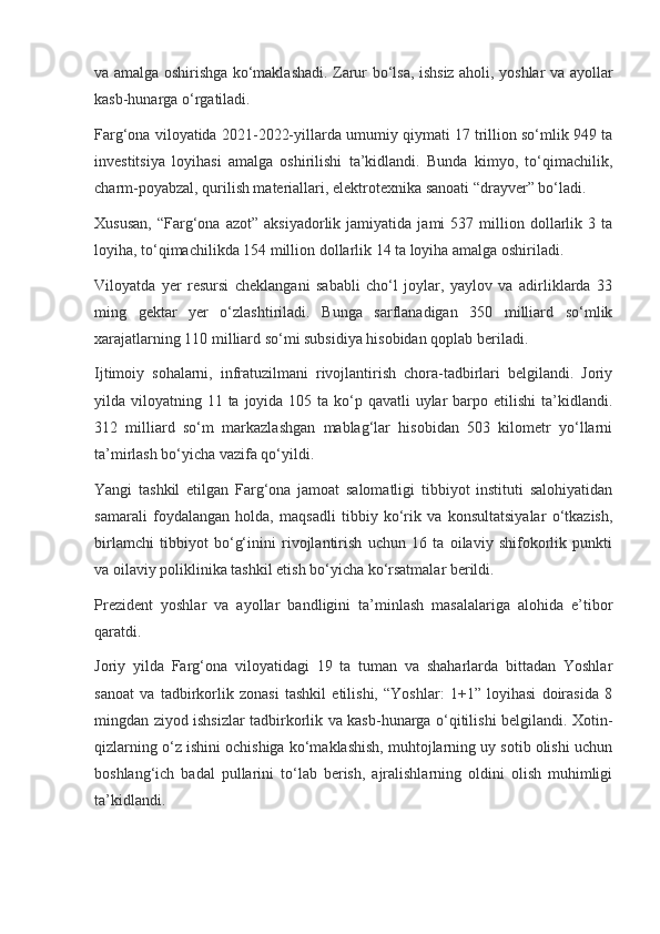 va amalga oshirishga ko‘maklashadi. Zarur bo‘lsa, ishsiz aholi, yoshlar va ayollar
kasb-hunarga o‘rgatiladi.
Farg‘ona viloyatida 2021-2022-yillarda umumiy qiymati 17 trillion so‘mlik 949 ta
investitsiya   loyihasi   amalga   oshirilishi   ta’kidlandi.   Bunda   kimyo,   to‘qimachilik,
charm-poyabzal, qurilish materiallari, elektrotexnika sanoati “drayver” bo‘ladi.
Xususan,   “Farg‘ona   azot”  aksiyadorlik   jamiyatida   jami   537   million   dollarlik   3  ta
loyiha, to‘qimachilikda 154 million dollarlik 14 ta loyiha amalga oshiriladi.
Viloyatda   yer   resursi   cheklangani   sababli   cho‘l   joylar,   yaylov   va   adirliklarda   33
ming   gektar   yer   o‘zlashtiriladi.   Bunga   sarflanadigan   350   milliard   so‘mlik
xarajatlarning 110 milliard so‘mi subsidiya hisobidan qoplab beriladi.
Ijtimoiy   sohalarni,   infratuzilmani   rivojlantirish   chora-tadbirlari   belgilandi.   Joriy
yilda viloyatning 11 ta joyida 105 ta ko‘p qavatli  uylar  barpo etilishi  ta’kidlandi.
312   milliard   so‘m   markazlashgan   mablag‘lar   hisobidan   503   kilometr   yo‘llarni
ta’mirlash bo‘yicha vazifa qo‘yildi.
Yangi   tashkil   etilgan   Farg‘ona   jamoat   salomatligi   tibbiyot   instituti   salohiyatidan
samarali   foydalangan   holda,   maqsadli   tibbiy   ko‘rik   va   konsultatsiyalar   o‘tkazish,
birlamchi   tibbiyot   bo‘g‘inini   rivojlantirish   uchun   16   ta   oilaviy   shifokorlik   punkti
va oilaviy poliklinika tashkil etish bo‘yicha ko‘rsatmalar berildi.
Prezident   yoshlar   va   ayollar   bandligini   ta’minlash   masalalariga   alohida   e’tibor
qaratdi.
Joriy   yilda   Farg‘ona   viloyatidagi   19   ta   tuman   va   shaharlarda   bittadan   Yoshlar
sanoat   va   tadbirkorlik   zonasi   tashkil   etilishi,   “Yoshlar:   1+1”   loyihasi   doirasida   8
mingdan ziyod ishsizlar tadbirkorlik va kasb-hunarga o‘qitilishi belgilandi. Xotin-
qizlarning o‘z ishini ochishiga ko‘maklashish, muhtojlarning uy sotib olishi uchun
boshlang‘ich   badal   pullarini   to‘lab   berish,   ajralishlarning   oldini   olish   muhimligi
ta’kidlandi. 