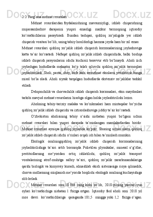 2.2. Farg’ona mehnat resurslari
  Mehnat   resurslaridan   foydalanishning   mavsumiyligi ,   ishlab   chiqarishning
mujassamlashuv   darajasini   yuqori   emasligi   mazkur   tarmoqning   iqtisodiy
ko‘rsatkichlarini   pasaytiradi.   Bundan   tashqari,   qishloq   xo‘jaligida   yer   ishlab
chiqarish vositasi bo‘lib, uning tabiiy hosildorligi hamma joyda ham bir xil emas.
Mehnat   resurslari   qishloq   xo‘jalik   ishlab   chiqarish   korxonalarining   joylashuviga
katta   ta’sir   ko‘rsatadi.   Nafaqat   qishloq   xo‘jalik   ishlab   chiqarishida ,   balki   boshqa
ishlab   chiqarish   jarayonlarini   ishchi   kuchisiz   tasavvur   etib   bo‘lmaydi.   Aholi   zich
joylashgan   hududlarda   mehnatni   ko‘p   talab   qiluvchi   qishloq   xo‘jalik   tarmoqlari
joylashtiriladi. Sholi, paxta, choy, kofe kabi sermehnat ekinlarni yetishtirish bunga
misol   bo‘la   oladi.   Aholi   siyrak   tarqalgan   hududlarda   ekstensiv   xo‘jaliklar   tashkil
etiladi.
  Dehqonchilik va chorvachilik ishlab chiqarish korxonalari, ekin maydonlari
tarkibi mavjud mehnat resurslarini hisobga olgan holda joylashtirilishi lozim.
  Aholining   tabiiy-tarixiy   malaka   va   ko‘nikmalari   ham   mintaqalar   bo‘yicha
qishloq xo‘jalik ishlab chiqarishi va ixtisoslashuviga jiddiy ta’sir ko‘rsatadi.
  O‘zbekiston   aholisining   tabiiy   o‘sishi   nisbatan   yuqori   bo‘lgani   uchun
mehnat   resurslari   bilan   yuqori   darajada   ta’minlangan   mamlakatlardan   biridir.
Mehnat resurslari ayniqsa qishloq joylarida ko‘pdir. Shuning uchun ularni qishloq
xo‘jalik ishlab chiqarish ishchi o‘rinlari orqali ish bilan ta’minlash mumkin.
  Ekologik   omilningqishloq   xo‘jalik   ishlab   chiqarish   korxonalarining
joylashtirilishiga   ta’siri   ortib   bormoqda.   Polietilen   plyonkalar ,   mineral   o‘g‘itlar,
pestitsidlarning   me’yoridan   ortiq   ishlatilishi,   qishloq   xo‘jalik   transport
vositalarining   atrof-muhitga   salbiy   ta’siri,   qishloq   xo‘jalik   zararkunandalariga
qarshi   biologik  va   kimyoviy   kurash ,  almashlab   ekish   sistemasiga   rioya   qilmaslik,
chorva mollarining oziqlanish me’yorida boqilishi ekologik omilning kuchayishiga
olib keladi.
Mehnat   resurslari   soni   18   964   ming   kishi   bo‘lib,   2018-yilning   yanvar-iyun
oylari   ko‘rsatkichiga   nisbatan   1   foizga   ortgan.   Iqtisodiy   faol   aholi   soni   2018   yil
mos   davri   ko‘rsatkichlariga   qaraganda   181,5   mingga   yoki   1,2   foizga   o‘sgan. 