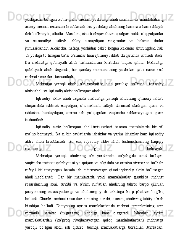 yoshgacha   bo ’ lgan   xotin - qizlar   mehnat   yoshidagi   aholi   sanaladi   va   mamlakatning
asosiy   mehnat   resurslari   hisoblanadi .  Bu   yoshdagi   aholining   hammasi   ham   ishlaydi
deb   bo ’ lmaydi ,   albatta .   Masalan ,   ishlab   chiqarishdan   ajralgan   holda   o ’ qiyotganlar
va   salomatligi   tufayli   ishlay   olmaydigan   nogironlar   va   hakazo   shular
jumlasidandir .   Aksincha ,   nafaqa   yoshidan   oshib   ketgan   keksalar   shuningdek ,   hali
15  yoshga   to ’ lmagan   ba ’ zi   o ’ smirlar   ham   ijtimoiy   ishlab   chiqarishda   ishtirok   etadi .
Bu   mehnatga   qobiliyatli   aholi   tushunchasini   kiritishni   taqazo   qiladi .   Mehnatga
qobiliyatli   aholi   deganda ,   har   qanday   mamlakatning   yoshidan   qat ’ i   nazar   real
mehnat   resurslari   tushuniladi .
  Mehnatga   yaroqli   aholi ,   o ’ z   navbatida ,   ikki   guruhga   bo ’ linadi :   iqtisodiy
aktiv   aholi   va   iqtisodiy   aktiv   bo ’ lmagan   aholi .
  Iqtisodiy   aktiv   aholi   deganda   mehnatga   yaroqli   aholining   ijtimoiy   ishlab
chiqarishda   ishtirok   etayotgan ,   o ’ z   mehnati   tufayli   daromad   oladigan   qismi   va
ishlashni   hohlaydigan ,   ammo   ish   yo ’ qligidan   vaqtincha   ishlamayotgan   qismi
tushuniladi .
  Iqtisodiy   aktiv   bo ’ lmagan   aholi   tushunchasi   hamma   mamlakatda   bir   xil
ma ’ no   bermaydi .   Ba ’ zi   bir   davlatlarda   ishsizlar   va   yarim   ishsizlar   ham   iqtisodiy
aktiv   aholi   hisoblanadi .   Bu   esa ,   iqtisodiy   aktiv   aholi   tushunchasining   haqiqiy
ma ’ nosiga   to ’ g ’ ri   kelmaydi .
  Mehnatga   yaroqli   aholining   o ’ z   yordamchi   xo ’ jaligida   band   bo ’ lgan ,
vaqtincha   mehnat   qobiliyatini   yo ’ qotgan   va   o ’ qishda   va   armiya   xizmatida   bo ’ lishi
tufayli   ishlamayotgan   hamda   ish   qidirmayotgan   qismi   iqtisodiy   aktiv   bo ’ lmagan
aholi   hisoblanadi .   Har   bir   mamlakatda   yoki   mamalakatlar   guruhida   mehnat
resurslarining   soni ,   tarkibi   va   o ’ sish   sur ’ atlari   aholining   takror   barpo   qilinish
jarayonining   xususiyatlariga   va   aholining   yosh   tarkibiga   ko ’ p   jihatdan   bog ’ liq
bo ’ ladi .  Chunki, mehnat resurslari sonining o’sishi, asosan, aholining tabiiy o’sish
hisobiga   bo’ladi.   Dunyoning   ayrim   mamlakatlarida   mehnat   resurslarining   soni
mexanik   harakat   (migrasiya)   hisobiga   ham   o’zgaradi.   Masalan,   ayrim
mamlakatlardan   (ko’proq   rivojlanayotgan   qoloq   mamlakatlardan)   mehnatga
yaroqli   bo’lgan   aholi   ish   qidirib,   boshqa   mamlakatlarga   boradilar.   Jumladan, 
