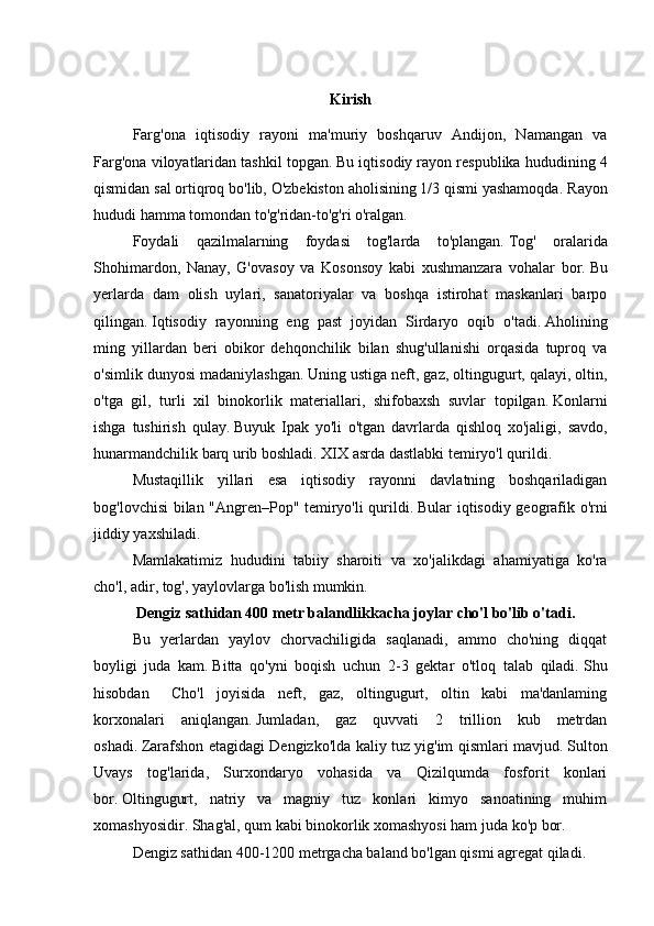 Kirish
  Farg'ona   iqtisodiy   rayoni   ma'muriy   boshqaruv   Andijon,   Namangan   va
Farg'ona viloyatlaridan tashkil topgan.   Bu iqtisodiy rayon respublika hududining 4
qismidan sal ortiqroq bo'lib, O'zbekiston aholisining 1/3 qismi yashamoqda.   Rayon
hududi hamma tomondan to'g'ridan-to'g'ri o'ralgan.
  Foydali   qazilmalarning   foydasi   tog'larda   to'plangan.   Tog'   oralarida
Shohimardon,   Nanay,   G'ovasoy   va   Kosonsoy   kabi   xushmanzara   vohalar   bor.   Bu
yerlarda   dam   olish   uylari,   sanatoriyalar   va   boshqa   istirohat   maskanlari   barpo
qilingan.   Iqtisodiy   rayonning   eng   past   joyidan   Sirdaryo   oqib   o'tadi.   Aholining
ming   yillardan   beri   obikor   dehqonchilik   bilan   shug'ullanishi   orqasida   tuproq   va
o'simlik dunyosi madaniylashgan.   Uning ustiga neft, gaz, oltingugurt, qalayi, oltin,
o'tga   gil,   turli   xil   binokorlik   materiallari,   shifobaxsh   suvlar   topilgan.   Konlarni
ishga   tushirish   qulay.   Buyuk   Ipak   yo'li   o'tgan   davrlarda   qishloq   xo'jaligi,   savdo,
hunarmandchilik barq urib boshladi.   XIX asrda dastlabki temiryo'l qurildi.
  Mustaqillik   yillari   esa   iqtisodiy   rayonni   davlatning   boshqariladigan
bog'lovchisi bilan "Angren–Pop" temiryo'li qurildi.   Bular iqtisodiy geografik o'rni
jiddiy yaxshiladi.
  Mamlakatimiz   hududini   tabiiy   sharoiti   va   xo'jalikdagi   ahamiyatiga   ko'ra
cho'l, adir, tog', yaylovlarga bo'lish mumkin.
    Dengiz sathidan 400 metr balandlikkacha joylar cho'l bo'lib o'tadi.
    Bu   yerlardan   yaylov   chorvachiligida   saqlanadi,   ammo   cho'ning   diqqat
boyligi   juda   kam.   Bitta   qo'yni   boqish   uchun   2-3   gektar   o'tloq   talab   qiladi.   Shu
hisobdan  Cho'l   joyisida   neft,   gaz,   oltingugurt,   oltin   kabi   ma'danlaming
korxonalari   aniqlangan.   Jumladan,   gaz   quvvati   2   trillion   kub   metrdan
oshadi.   Zarafshon etagidagi Dengizko'lda kaliy tuz yig'im qismlari mavjud.   Sulton
Uvays   tog'larida,   Surxondaryo   vohasida   va   Qizilqumda   fosforit   konlari
bor.   Oltingugurt,   natriy   va   magniy   tuz   konlari   kimyo   sanoatining   muhim
xomashyosidir.   Shag'al, qum kabi binokorlik xomashyosi ham juda ko'p bor.
     Dengiz sathidan 400-1200 metrgacha baland bo'lgan qismi agregat qiladi. 