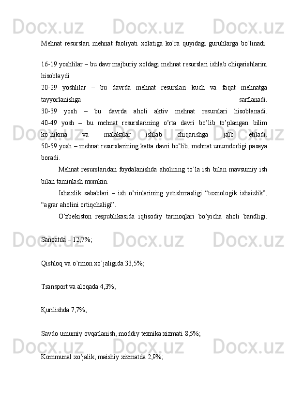 Mehnat   resurslari   mehnat   faoliyati   xolatiga   ko’ra   quyidagi   guruhlarga   bo’linadi:
16-19 yoshlilar – bu davr majburiy xoldagi mehnat resurslari ishlab chiqarishlarini
hisoblaydi.
20-29   yoshlilar   –   bu   davrda   mehnat   resurslari   kuch   va   faqat   mehnatga
tayyorlanishga   sarflanadi.
30-39   yosh   –   bu   davrda   aholi   aktiv   mehnat   resurslari   hisoblanadi.
40-49   yosh   –   bu   mehnat   resurslarining   o’rta   davri   bo’lib   to’plangan   bilim
ko’nikma   va   malakalar   ishlab   chiqarishga   jalb   etiladi.
50-59 yosh – mehnat resurslarining katta davri bo’lib, mehnat unumdorligi pasaya
boradi.
  Mehnat   resurslaridan   foydalanishda   aholining   to’la   ish   bilan   mavsumiy   ish
bilan taminlash mumkin.
  Ishsizlik   sabablari   –   ish   o’rinlarining   yetishmasligi   “texnologik   ishsizlik”,
“agrar aholini ortiqchaligi”.
  O’zbekiston   respublikasida   iqtisodiy   tarmoqlari   bo’yicha   aholi   bandligi.
Sanoatda – 12,7%;
Qishloq va o’rmon xo’jaligida 33,5%;
Transport va aloqada 4,3%;
Қ urilishda 7,7%;
Savdo umumiy ovqatlanish, moddiy texnika xizmati 8,5%;
Kommunal xo’jalik, maishiy xizmatda 2,9%; 