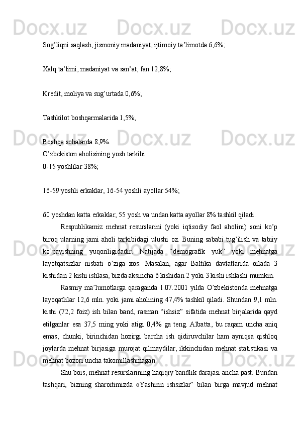 Sog’liqni saqlash, jismoniy madaniyat, ijtimoiy ta’limotda 6,6%;
Xalq ta’limi, madaniyat va san’at, fan 12,8%;
Kredit, moliya va sug’urtada 0,6%;
Tashkilot boshqarmalarida 1,5%;
Boshqa sohalarda 8,9%.
O’zbekiston aholisining yosh tarkibi.
0-15 yoshlilar 38%;
16-59 yoshli erkaklar, 16-54 yoshli ayollar 54%;
60 yoshdan katta erkaklar, 55 yosh va undan katta ayollar 8% tashkil qiladi.
  Respublikamiz   mehnat   resurslarini   (yoki   iqtisodiy   faol   aholini)   soni   ko’p
biroq   ularning   jami   aholi   tarkibidagi   ulushi   oz.   Buning   sababi   tug’ilish   va   tabiiy
ko’payishning   yuqoriligidadir.   Natijada   “demografik   yuk”   yoki   mehnatga
layotqatsizlar   nisbati   o’ziga   xos.   Masalan,   agar   Baltika   davlatlarida   oilada   3
kishidan 2 kishi ishlasa, bizda aksincha 6 kishidan 2 yoki 3 kishi ishlashi mumkin.
  Rasmiy  ma’lumotlarga qaraganda 1.07.2001 yilda O’zbekistonda  mehnatga
layoqatlilar 12,6 mln. yoki jami aholining 47,4% tashkil qiladi. Shundan 9,1 mln.
kishi   (72,2   foiz)   ish   bilan   band,   rasman   “ishsiz”   sifatida   mehnat   birjalarida   qayd
etilganlar   esa   37,5   ming   yoki   atigi   0,4%   ga   teng.   Albatta,   bu   raqam   uncha   aniq
emas,   chunki,   birinchidan   hozirgi   barcha   ish   qidiruvchilar   ham   ayniqsa   qishloq
joylarda   mehnat   birjasiga   murojat   qilmaydilar,   ikkinchidan   mehnat   statistikasi   va
mehnat bozori uncha takomillashmagan.
  Shu bois, mehnat resurslarining haqiqiy bandlik darajasi ancha past. Bundan
tashqari,   bizning   sharoitimizda   «Yashirin   ishsizlar”   bilan   birga   mavjud   mehnat 