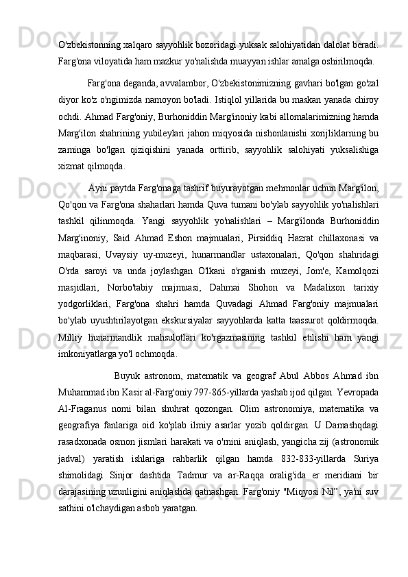 O'zbekistonning xalqaro sayyohlik bozoridagi yuksak salohiyatidan dalolat beradi.
Farg'ona viloyatida ham mazkur yo'nalishda muayyan ishlar amalga oshirilmoqda.
               Farg'ona deganda, avvalambor, O'zbekistonimizning gavhari bo'lgan go'zal
diyor ko'z o'ngimizda namoyon bo'ladi. Istiqlol yillarida bu maskan yanada chiroy
ochdi. Ahmad Farg'oniy, Burhoniddin Marg'inoniy kabi allomalarimizning hamda
Marg'ilon shahrining yubileylari  jahon miqyosida nishonlanishi  xorijliklarning bu
zaminga   bo'lgan   qiziqishini   yanada   orttirib,   sayyohlik   salohiyati   yuksalishiga
xizmat qilmoqda.
           Ayni paytda Farg'onaga tashrif buyurayotgan mehmonlar uchun Marg'ilon,
Qo'qon va Farg'ona shaharlari hamda Quva tumani bo'ylab sayyohlik yo'nalishlari
tashkil   qilinmoqda.   Yangi   sayyohlik   yo'nalishlari   –   Marg'ilonda   Burhoniddin
Marg'inoniy,   Said   Ahmad   Eshon   majmualari,   Pirsiddiq   Hazrat   chillaxonasi   va
maqbarasi,   Uvaysiy   uy-muzeyi,   hunarmandlar   ustaxonalari,   Qo'qon   shahridagi
O'rda   saroyi   va   unda   joylashgan   O'lkani   o'rganish   muzeyi,   Jom'e,   Kamolqozi
masjidlari,   Norbo'tabiy   majmuasi,   Dahmai   Shohon   va   Madalixon   tarixiy
yodgorliklari,   Farg'ona   shahri   hamda   Quvadagi   Ahmad   Farg'oniy   majmualari
bo'ylab   uyushtirilayotgan   ekskursiyalar   sayyohlarda   katta   taassurot   qoldirmoqda.
Milliy   hunarmandlik   mahsulotlari   ko'rgazmasining   tashkil   etilishi   ham   yangi
imkoniyatlarga yo'l ochmoqda.
                        Buyuk   astronom,   matematik   va   geograf   Abul   Abbos   Ahmad   ibn
Muhammad ibn Kasir al-Farg'oniy 797-865-yillarda yashab ijod qilgan. Yevropada
Al-Fraganus   nomi   bilan   shuhrat   qozongan.   Olim   astronomiya,   matematika   va
geografiya   fanlariga   oid   ko'plab   ilmiy   asarlar   yozib   qoldirgan.   U   Damashqdagi
rasadxonada osmon jismlari harakati va o'rnini aniqlash, yangicha zij (astronomik
jadval)   yaratish   ishlariga   rahbarlik   qilgan   hamda   832-833-yillarda   Suriya
shimolidagi   Sinjor   dashtida   Tadmur   va   ar-Raqqa   oralig'ida   er   meridiani   bir
darajasining uzunligini aniqlashda qatnashgan. Farg'oniy "Miqyosi  Nil”, ya'ni suv
sathini o'lchaydigan asbob yaratgan. 