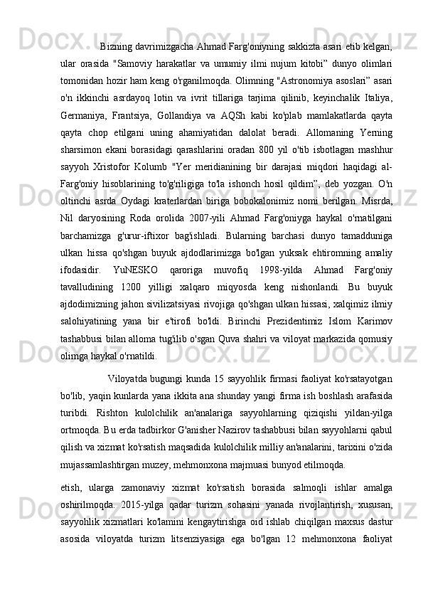                          Bizning davrimizgacha Ahmad Farg'oniyning sakkizta asari etib kelgan,
ular   orasida   "Samoviy   harakatlar   va   umumiy   ilmi   nujum   kitobi”   dunyo   olimlari
tomonidan hozir ham keng o'rganilmoqda. Olimning "Astronomiya asoslari” asari
o'n   ikkinchi   asrdayoq   lotin   va   ivrit   tillariga   tarjima   qilinib,   keyinchalik   Italiya,
Germaniya,   Frantsiya,   Gollandiya   va   AQSh   kabi   ko'plab   mamlakatlarda   qayta
qayta   chop   etilgani   uning   ahamiyatidan   dalolat   beradi.   Allomaning   Yerning
sharsimon   ekani   borasidagi   qarashlarini   oradan   800   yil   o'tib   isbotlagan   mashhur
sayyoh   Xristofor   Kolumb   "Yer   meridianining   bir   darajasi   miqdori   haqidagi   al-
Farg'oniy   hisoblarining   to'g'riligiga   to'la   ishonch   hosil   qildim”,   deb   yozgan.   O'n
oltinchi   asrda   Oydagi   kraterlardan   biriga   bobokalonimiz   nomi   berilgan.   Misrda,
Nil   daryosining   Roda   orolida   2007-yili   Ahmad   Farg'oniyga   haykal   o'rnatilgani
barchamizga   g'urur-iftixor   bag'ishladi.   Bularning   barchasi   dunyo   tamadduniga
ulkan   hissa   qo'shgan   buyuk   ajdodlarimizga   bo'lgan   yuksak   ehtiromning   amaliy
ifodasidir.   YuNESKO   qaroriga   muvofiq   1998-yilda   Ahmad   Farg'oniy
tavalludining   1200   yilligi   xalqaro   miqyosda   keng   nishonlandi.   Bu   buyuk
ajdodimizning jahon sivilizatsiyasi rivojiga qo'shgan ulkan hissasi, xalqimiz ilmiy
salohiyatining   yana   bir   e'tirofi   bo'ldi.   Birinchi   Prezidentimiz   Islom   Karimov
tashabbusi bilan alloma tug'ilib o'sgan Quva shahri va viloyat markazida qomusiy
olimga haykal o'rnatildi.
                           Viloyatda bugungi kunda 15 sayyohlik firmasi  faoliyat ko'rsatayotgan
bo'lib, yaqin kunlarda yana ikkita ana shunday yangi firma ish boshlash arafasida
turibdi.   Rishton   kulolchilik   an'analariga   sayyohlarning   qiziqishi   yildan-yilga
ortmoqda. Bu erda tadbirkor G'anisher Nazirov tashabbusi bilan sayyohlarni qabul
qilish va xizmat ko'rsatish maqsadida kulolchilik milliy an'analarini, tarixini o'zida
mujassamlashtirgan muzey, mehmonxona majmuasi bunyod etilmoqda.
etish,   ularga   zamonaviy   xizmat   ko'rsatish   borasida   salmoqli   ishlar   amalga
oshirilmoqda.   2015-yilga   qadar   turizm   sohasini   yanada   rivojlantirish,   xususan,
sayyohlik   xizmatlari   ko'lamini   kengaytirishga   oid   ishlab   chiqilgan   maxsus   dastur
asosida   viloyatda   turizm   litsenziyasiga   ega   bo'lgan   12   mehmonxona   faoliyat 