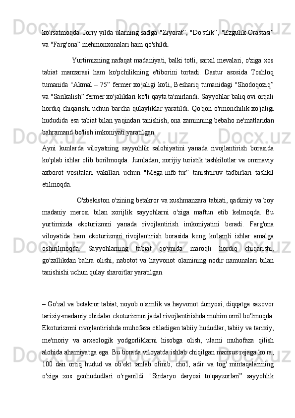ko'rsatmoqda. Joriy yilda ularning safiga "Ziyorat”, "Do'stlik”, "Ezgulik Orastasi”
va "Farg'ona” mehmonxonalari ham qo'shildi.
                           Yurtimizning nafaqat madaniyati, balki totli, sarxil mevalari, o'ziga xos
tabiat   manzarasi   ham   ko'pchilikning   e'tiborini   tortadi.   Dastur   asosida   Toshloq
tumanida "Akmal – 75” fermer xo'jaligi ko'li, Beshariq tumanidagi "Shodoqoziq”
va "Sarikalish” fermer xo'jaliklari ko'li qayta ta'mirlandi. Sayyohlar baliq ovi orqali
hordiq chiqarishi uchun barcha qulayliklar yaratildi. Qo'qon o'rmonchilik xo'jaligi
hududida esa tabiat bilan yaqindan tanishish, ona zaminning bebaho ne'matlaridan
bahramand bo'lish imkoniyati yaratilgan.
Ayni   kunlarda   viloyatning   sayyohlik   salohiyatini   yanada   rivojlantirish   borasida
ko'plab ishlar olib borilmoqda. Jumladan, xorijiy turistik tashkilotlar va ommaviy
axborot   vositalari   vakillari   uchun   "Mega-info-tur”   tanishtiruv   tadbirlari   tashkil
etilmoqda.
                               O'zbekiston o'zining betakror va xushmanzara tabiati, qadimiy va boy
madaniy   merosi   bilan   xorijlik   sayyohlarni   o'ziga   maftun   etib   kelmoqda.   Bu
yurtimizda   ekoturizmni   yanada   rivojlantirish   imkoniyatini   beradi.   Farg'ona
viloyatida   ham   ekoturizmni   rivojlantirish   borasida   keng   ko'lamli   ishlar   amalga
oshirilmoqda.   Sayyohlarning   tabiat   qo'ynida   maroqli   hordiq   chiqarishi,
go'zallikdan   bahra   olishi,   nabotot   va   hayvonot   olamining   nodir   namunalari   bilan
tanishishi uchun qulay sharoitlar yaratilgan.
– Go'zal va betakror tabiat, noyob o'simlik va hayvonot dunyosi, diqqatga sazovor
tarixiy-madaniy obidalar ekoturizmni jadal rivojlantirishda muhim omil bo'lmoqda.
Ekoturizmni rivojlantirishda muhofaza etiladigan tabiiy hududlar, tabiiy va tarixiy,
me'moriy   va   arxeologik   yodgorliklarni   hisobga   olish,   ularni   muhofaza   qilish
alohida ahamiyatga ega. Bu borada viloyatda ishlab chiqilgan maxsus rejaga ko'ra,
100   dan   ortiq   hudud   va   ob'ekt   tanlab   olinib,   cho'l,   adir   va   tog'   mintaqalarining
o'ziga   xos   geohududlari   o'rganildi.   "Sirdaryo   daryosi   to'qayzorlari”   sayyohlik 