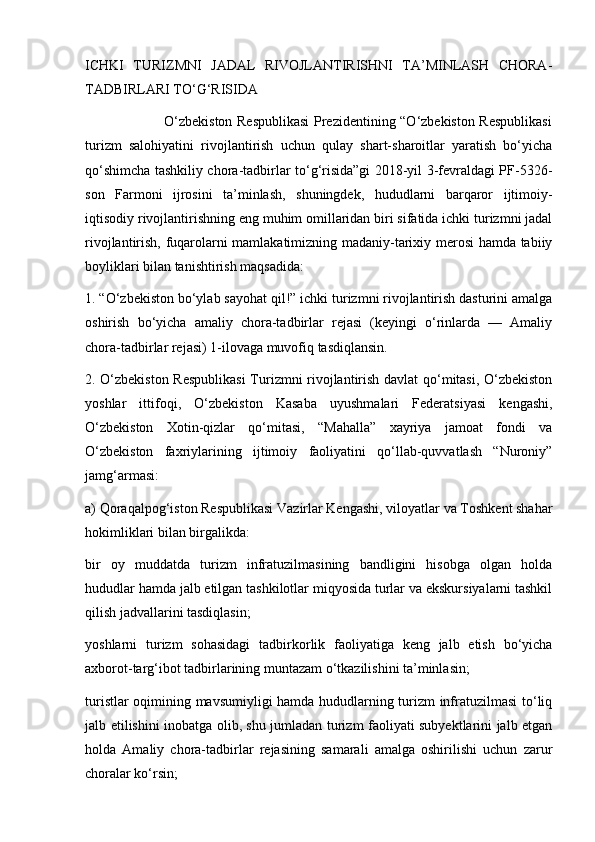 ICHKI   TURIZMNI   JADAL   RIVOJLANTIRISHNI   TA’MINLASH   CHORA-
TADBIRLARI TO‘G‘RISIDA 
                                 O‘zbekiston Respublikasi  Prezidentining “O‘zbekiston Respublikasi
turizm   salohiyatini   rivojlantirish   uchun   qulay   shart-sharoitlar   yaratish   bo‘yicha
qo‘shimcha tashkiliy chora-tadbirlar to‘g‘risida”gi 2018-yil 3-fevraldagi PF-5326-
son   Farmoni   ijrosini   ta’minlash,   shuningdek,   hududlarni   barqaror   ijtimoiy-
iqtisodiy rivojlantirishning eng muhim omillaridan biri sifatida ichki turizmni jadal
rivojlantirish, fuqarolarni mamlakatimizning madaniy-tarixiy merosi hamda tabiiy
boyliklari bilan tanishtirish maqsadida:
1. “O‘zbekiston bo‘ylab sayohat qil!” ichki turizmni rivojlantirish dasturini amalga
oshirish   bo‘yicha   amaliy   chora-tadbirlar   rejasi   (keyingi   o‘rinlarda   —   Amaliy
chora-tadbirlar rejasi) 1-ilovaga muvofiq tasdiqlansin.
2. O‘zbekiston Respublikasi  Turizmni rivojlantirish davlat qo‘mitasi, O‘zbekiston
yoshlar   ittifoqi,   O‘zbekiston   Kasaba   uyushmalari   Federatsiyasi   kengashi,
O‘zbekiston   Xotin-qizlar   qo‘mitasi,   “Mahalla”   xayriya   jamoat   fondi   va
O‘zbekiston   faxriylarining   ijtimoiy   faoliyatini   qo‘llab-quvvatlash   “Nuroniy”
jamg‘armasi:
a) Qoraqalpog‘iston Respublikasi Vazirlar Kengashi, viloyatlar va Toshkent shahar
hokimliklari bilan birgalikda:
bir   oy   muddatda   turizm   infratuzilmasining   bandligini   hisobga   olgan   holda
hududlar hamda jalb etilgan tashkilotlar miqyosida turlar va ekskursiyalarni tashkil
qilish jadvallarini tasdiqlasin;
yoshlarni   turizm   sohasidagi   tadbirkorlik   faoliyatiga   keng   jalb   etish   bo‘yicha
axborot-targ‘ibot tadbirlarining muntazam o‘tkazilishini ta’minlasin;
turistlar oqimining mavsumiyligi hamda hududlarning turizm infratuzilmasi to‘liq
jalb etilishini inobatga olib, shu jumladan turizm faoliyati subyektlarini jalb etgan
holda   Amaliy   chora-tadbirlar   rejasining   samarali   amalga   oshirilishi   uchun   zarur
choralar ko‘rsin; 