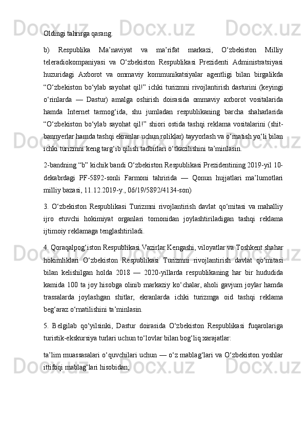 Oldingi tahrirga qarang.
b)   Respublika   Ma’naviyat   va   ma’rifat   markazi,   O‘zbekiston   Milliy
teleradiokompaniyasi   va   O‘zbekiston   Respublikasi   Prezidenti   Administratsiyasi
huzuridagi   Axborot   va   ommaviy   kommunikatsiyalar   agentligi   bilan   birgalikda
“O‘zbekiston bo‘ylab sayohat  qil!” ichki  turizmni rivojlantirish dasturini  (keyingi
o‘rinlarda   —   Dastur)   amalga   oshirish   doirasida   ommaviy   axborot   vositalarida
hamda   Internet   tarmog‘ida,   shu   jumladan   respublikaning   barcha   shaharlarida
“O‘zbekiston   bo‘ylab   sayohat   qil!”  shiori   ostida   tashqi   reklama   vositalarini   (shit-
bannyerlar hamda tashqi ekranlar uchun roliklar) tayyorlash va o‘rnatish yo‘li bilan
ichki turizmni keng targ‘ib qilish tadbirlari o‘tkazilishini ta’minlasin.
2-bandning “b” kichik bandi O‘zbekiston Respublikasi Prezidentining 2019-yil 10-
dekabrdagi   PF-5892-sonli   Farmoni   tahririda   —   Qonun   hujjatlari   ma’lumotlari
milliy bazasi, 11.12.2019-y., 06/19/5892/4134-son)
3.   O‘zbekiston   Respublikasi   Turizmni   rivojlantirish   davlat   qo‘mitasi   va   mahalliy
ijro   etuvchi   hokimiyat   organlari   tomonidan   joylashtiriladigan   tashqi   reklama
ijtimoiy reklamaga tenglashtiriladi.
4. Qoraqalpog‘iston Respublikasi Vazirlar Kengashi, viloyatlar va Toshkent shahar
hokimliklari   O‘zbekiston   Respublikasi   Turizmni   rivojlantirish   davlat   qo‘mitasi
bilan   kelishilgan   holda   2018   —   2020-yillarda   respublikaning   har   bir   hududida
kamida 100 ta joy hisobga olinib markaziy ko‘chalar, aholi gavjum joylar  hamda
trassalarda   joylashgan   shitlar,   ekranlarda   ichki   turizmga   oid   tashqi   reklama
beg‘araz o‘rnatilishini ta’minlasin.
5.   Belgilab   qo‘yilsinki,   Dastur   doirasida   O‘zbekiston   Respublikasi   fuqarolariga
turistik-ekskursiya turlari uchun to‘lovlar bilan bog‘liq xarajatlar:
ta’lim muassasalari o‘quvchilari uchun — o‘z mablag‘lari va O‘zbekiston yoshlar
ittifoqi mablag‘lari hisobidan; 