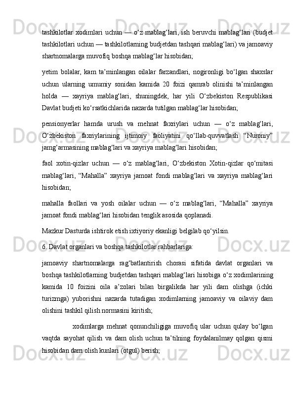 tashkilotlar   xodimlari   uchun   —   o‘z   mablag‘lari,   ish   beruvchi   mablag‘lari   (budjet
tashkilotlari uchun — tashkilotlarning budjetdan tashqari mablag‘lari) va jamoaviy
shartnomalarga muvofiq boshqa mablag‘lar hisobidan;
yetim   bolalar,   kam   ta’minlangan   oilalar   farzandlari,   nogironligi   bo‘lgan   shaxslar
uchun   ularning   umumiy   sonidan   kamida   20   foizi   qamrab   olinishi   ta’minlangan
holda   —   xayriya   mablag‘lari,   shuningdek,   har   yili   O‘zbekiston   Respublikasi
Davlat budjeti ko‘rsatkichlarida nazarda tutilgan mablag‘lar hisobidan;
pensionyerlar   hamda   urush   va   mehnat   faxriylari   uchun   —   o‘z   mablag‘lari,
O‘zbekiston   faxriylarining   ijtimoiy   faoliyatini   qo‘llab-quvvatlash   “Nuroniy”
jamg‘armasining mablag‘lari va xayriya mablag‘lari hisobidan;
faol   xotin-qizlar   uchun   —   o‘z   mablag‘lari,   O‘zbekiston   Xotin-qizlar   qo‘mitasi
mablag‘lari,   “Mahalla”   xayriya   jamoat   fondi   mablag‘lari   va   xayriya   mablag‘lari
hisobidan;
mahalla   faollari   va   yosh   oilalar   uchun   —   o‘z   mablag‘lari,   “Mahalla”   xayriya
jamoat fondi mablag‘lari hisobidan tenglik asosida qoplanadi.
Mazkur Dasturda ishtirok etish ixtiyoriy ekanligi belgilab qo‘yilsin.
6. Davlat organlari va boshqa tashkilotlar rahbarlariga:
jamoaviy   shartnomalarga   rag‘batlantirish   chorasi   sifatida   davlat   organlari   va
boshqa tashkilotlarning budjetdan tashqari mablag‘lari hisobiga o‘z xodimlarining
kamida   10   foizini   oila   a’zolari   bilan   birgalikda   har   yili   dam   olishga   (ichki
turizmga)   yuborishni   nazarda   tutadigan   xodimlarning   jamoaviy   va   oilaviy   dam
olishini tashkil qilish normasini kiritish;
                      xodimlarga   mehnat   qonunchiligiga   muvofiq   ular   uchun   qulay   bo‘lgan
vaqtda   sayohat   qilish   va   dam   olish   uchun   ta’tilning   foydalanilmay   qolgan   qismi
hisobidan dam olish kunlari (otgul) berish; 