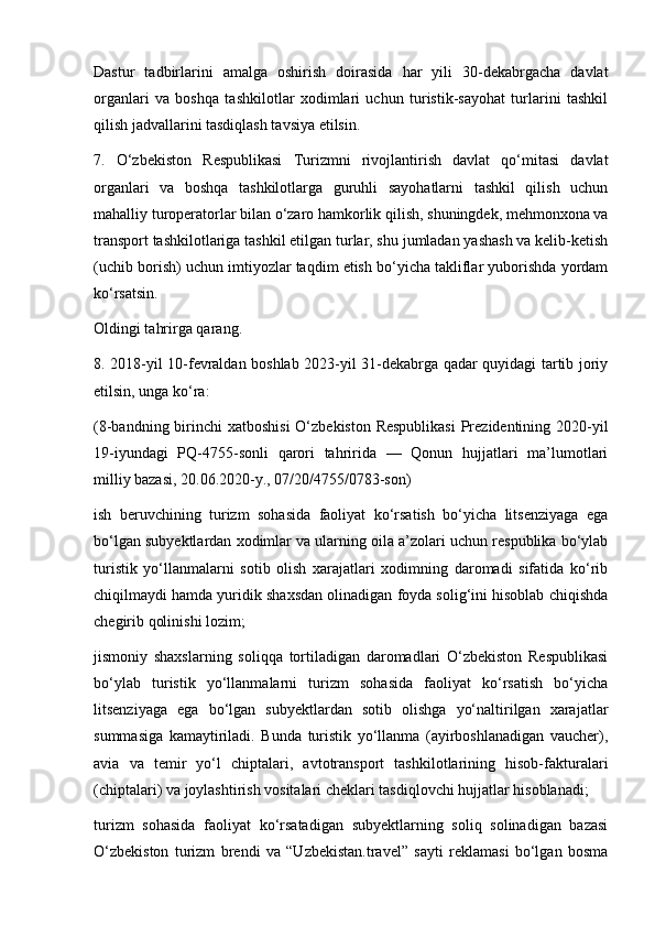 Dastur   tadbirlarini   amalga   oshirish   doirasida   har   yili   30-dekabrgacha   davlat
organlari   va   boshqa   tashkilotlar   xodimlari   uchun   turistik-sayohat   turlarini   tashkil
qilish jadvallarini tasdiqlash tavsiya etilsin.
7.   O‘zbekiston   Respublikasi   Turizmni   rivojlantirish   davlat   qo‘mitasi   davlat
organlari   va   boshqa   tashkilotlarga   guruhli   sayohatlarni   tashkil   qilish   uchun
mahalliy turoperatorlar bilan o‘zaro hamkorlik qilish, shuningdek, mehmonxona va
transport tashkilotlariga tashkil etilgan turlar, shu jumladan yashash va kelib-ketish
(uchib borish) uchun imtiyozlar taqdim etish bo‘yicha takliflar yuborishda yordam
ko‘rsatsin.
Oldingi tahrirga qarang.
8. 2018-yil 10-fevraldan boshlab 2023-yil 31-dekabrga qadar quyidagi tartib joriy
etilsin, unga ko‘ra:
(8-bandning birinchi  xatboshisi  O‘zbekiston Respublikasi  Prezidentining 2020-yil
19-iyundagi   PQ-4755-sonli   qarori   tahririda   —   Qonun   hujjatlari   ma’lumotlari
milliy bazasi, 20.06.2020-y., 07/20/4755/0783-son)
ish   beruvchining   turizm   sohasida   faoliyat   ko‘rsatish   bo‘yicha   litsenziyaga   ega
bo‘lgan subyektlardan xodimlar va ularning oila a’zolari uchun respublika bo‘ylab
turistik   yo‘llanmalarni   sotib   olish   xarajatlari   xodimning   daromadi   sifatida   ko‘rib
chiqilmaydi hamda yuridik shaxsdan olinadigan foyda solig‘ini hisoblab chiqishda
chegirib qolinishi lozim;
jismoniy   shaxslarning   soliqqa   tortiladigan   daromadlari   O‘zbekiston   Respublikasi
bo‘ylab   turistik   yo‘llanmalarni   turizm   sohasida   faoliyat   ko‘rsatish   bo‘yicha
litsenziyaga   ega   bo‘lgan   subyektlardan   sotib   olishga   yo‘naltirilgan   xarajatlar
summasiga   kamaytiriladi.   Bunda   turistik   yo‘llanma   (ayirboshlanadigan   vaucher),
avia   va   temir   yo‘l   chiptalari,   avtotransport   tashkilotlarining   hisob-fakturalari
(chiptalari) va joylashtirish vositalari cheklari tasdiqlovchi hujjatlar hisoblanadi;
turizm   sohasida   faoliyat   ko‘rsatadigan   subyektlarning   soliq   solinadigan   bazasi
O‘zbekiston   turizm   brendi   va   “Uzbekistan.travel”   sayti   reklamasi   bo‘lgan   bosma 