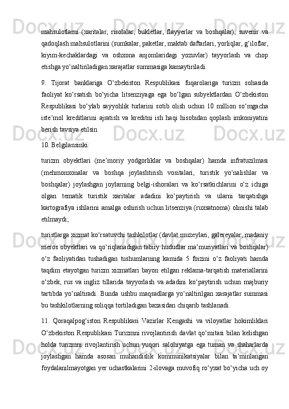 mahsulotlarni   (xaritalar,   risolalar,   bukletlar,   flayyerlar   va   boshqalar),   suvenir   va
qadoqlash mahsulotlarini (sumkalar, paketlar, maktab daftarlari, yorliqlar, g‘iloflar,
kiyim-kechaklardagi   va   oshxona   anjomlaridagi   yozuvlar)   tayyorlash   va   chop
etishga yo‘naltiriladigan xarajatlar summasiga kamaytiriladi.
9.   Tijorat   banklariga   O‘zbekiston   Respublikasi   fuqarolariga   turizm   sohasida
faoliyat   ko‘rsatish   bo‘yicha   litsenziyaga   ega   bo‘lgan   subyektlardan   O‘zbekiston
Respublikasi   bo‘ylab   sayyohlik   turlarini   sotib   olish   uchun   10   million   so‘mgacha
iste’mol   kreditlarini   ajratish   va   kreditni   ish   haqi   hisobidan   qoplash   imkoniyatini
berish tavsiya etilsin.
10. Belgilansinki:
turizm   obyektlari   (me’moriy   yodgorliklar   va   boshqalar)   hamda   infratuzilmasi
(mehmonxonalar   va   boshqa   joylashtirish   vositalari,   turistik   yo‘nalishlar   va
boshqalar)   joylashgan   joylarning   belgi-ishoralari   va   ko‘rsatkichlarini   o‘z   ichiga
olgan   tematik   turistik   xaritalar   adadini   ko‘paytirish   va   ularni   tarqatishga
kartografiya ishlarini amalga oshirish uchun litsenziya (ruxsatnoma) olinishi talab
etilmaydi;
turistlarga xizmat ko‘rsatuvchi tashkilotlar (davlat muzeylari, galereyalar, madaniy
meros obyektlari va qo‘riqlanadigan tabiiy hududlar ma’muriyatlari va boshqalar)
o‘z   faoliyatidan   tushadigan   tushumlarning   kamida   5   foizini   o‘z   faoliyati   hamda
taqdim   etayotgan   turizm   xizmatlari   bayon   etilgan  reklama-tarqatish   materiallarini
o‘zbek,   rus   va   ingliz   tillarida   tayyorlash   va   adadini   ko‘paytirish   uchun   majburiy
tartibda   yo‘naltiradi.   Bunda   ushbu   maqsadlarga   yo‘naltirilgan   xarajatlar   summasi
bu tashkilotlarning soliqqa tortiladigan bazasidan chiqarib tashlanadi.
11.   Qoraqalpog‘iston   Respublikasi   Vazirlar   Kengashi   va   viloyatlar   hokimliklari
O‘zbekiston  Respublikasi  Turizmni rivojlantirish davlat  qo‘mitasi  bilan kelishgan
holda   turizmni   rivojlantirish   uchun   yuqori   salohiyatga   ega   tuman   va   shaharlarda
joylashgan   hamda   asosan   muhandislik   kommunikatsiyalar   bilan   ta’minlangan
foydalanilmayotgan yer uchastkalarini 2-ilovaga muvofiq ro‘yxat bo‘yicha uch oy 