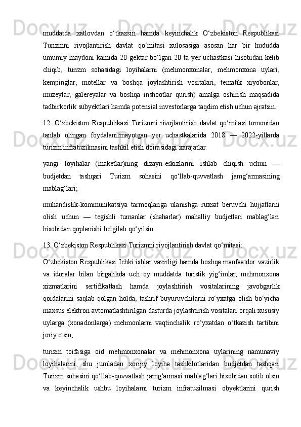 muddatda   xatlovdan   o‘tkazsin   hamda   keyinchalik   O‘zbekiston   Respublikasi
Turizmni   rivojlantirish   davlat   qo‘mitasi   xulosasiga   asosan   har   bir   hududda
umumiy   maydoni   kamida   20   gektar   bo‘lgan   20   ta   yer   uchastkasi   hisobidan   kelib
chiqib,   turizm   sohasidagi   loyihalarni   (mehmonxonalar,   mehmonxona   uylari,
kempinglar,   motellar   va   boshqa   joylashtirish   vositalari,   tematik   xiyobonlar,
muzeylar,   galereyalar   va   boshqa   inshootlar   qurish)   amalga   oshirish   maqsadida
tadbirkorlik subyektlari hamda potensial investorlarga taqdim etish uchun ajratsin.
12.   O‘zbekiston   Respublikasi   Turizmni   rivojlantirish   davlat   qo‘mitasi   tomonidan
tanlab   olingan   foydalanilmayotgan   yer   uchastkalarida   2018   —   2022-yillarda
turizm infratuzilmasini tashkil etish doirasidagi xarajatlar:
yangi   loyihalar   (maketlar)ning   dizayn-eskizlarini   ishlab   chiqish   uchun   —
budjetdan   tashqari   Turizm   sohasini   qo‘llab-quvvatlash   jamg‘armasining
mablag‘lari;
muhandislik-kommunikatsiya   tarmoqlariga   ulanishga   ruxsat   beruvchi   hujjatlarni
olish   uchun   —   tegishli   tumanlar   (shaharlar)   mahalliy   budjetlari   mablag‘lari
hisobidan qoplanishi belgilab qo‘yilsin.
13. O‘zbekiston Respublikasi Turizmni rivojlantirish davlat qo‘mitasi:
O‘zbekiston Respublikasi  Ichki ishlar vazirligi hamda boshqa manfaatdor vazirlik
va   idoralar   bilan   birgalikda   uch   oy   muddatda   turistik   yig‘imlar,   mehmonxona
xizmatlarini   sertifikatlash   hamda   joylashtirish   vositalarining   javobgarlik
qoidalarini   saqlab   qolgan   holda,   tashrif   buyuruvchilarni   ro‘yxatga   olish   bo‘yicha
maxsus elektron avtomatlashtirilgan dasturda joylashtirish vositalari orqali xususiy
uylarga   (xonadonlarga)   mehmonlarni   vaqtinchalik   ro‘yxatdan   o‘tkazish   tartibini
joriy etsin;
turizm   toifasiga   oid   mehmonxonalar   va   mehmonxona   uylarining   namunaviy
loyihalarini,   shu   jumladan   xorijiy   loyiha   tashkilotlaridan   budjetdan   tashqari
Turizm sohasini qo‘llab-quvvatlash jamg‘armasi mablag‘lari hisobidan sotib olsin
va   keyinchalik   ushbu   loyihalarni   turizm   infratuzilmasi   obyektlarini   qurish 