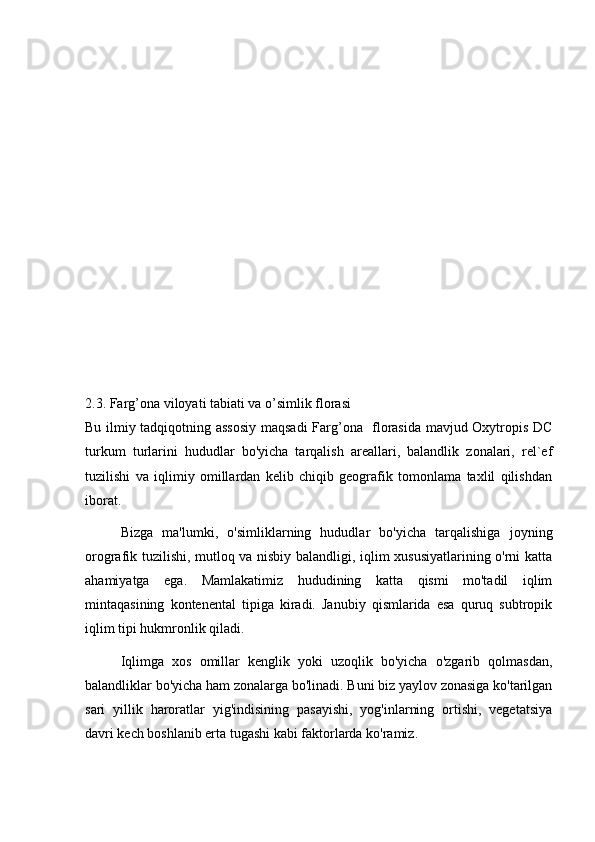 2.3. Farg’ona viloyati tabiati va o’simlik florasi
Bu ilmiy tadqiqotning assosiy maqsadi  Farg’ona   florasida mavjud Oxytropis DC
turkum   turlarini   hududlar   bo'yicha   tarqalish   areallari,   balandlik   zonalari,   rel`ef
tuzilishi   va   iqlimiy   omillardan   kelib   chiqib   geografik   tomonlama   taxlil   qilishdan
iborat.
  Bizga   ma'lumki,   o'simliklarning   hududlar   bo'yicha   tarqalishiga   joyning
orografik tuzilishi, mutloq va nisbiy balandligi, iqlim xususiyatlarining o'rni katta
ahamiyatga   ega.   Mamlakatimiz   hududining   katta   qismi   mo'tadil   iqlim
mintaqasining   kontenental   tipiga   kiradi.   Janubiy   qismlarida   esa   quruq   subtropik
iqlim tipi hukmronlik qiladi.
  Iqlimga   xos   omillar   kenglik   yoki   uzoqlik   bo'yicha   o'zgarib   qolmasdan,
balandliklar bo'yicha ham zonalarga bo'linadi. Buni biz yaylov zonasiga ko'tarilgan
sari   yillik   haroratlar   yig'indisining   pasayishi,   yog'inlarning   ortishi,   vegetatsiya
davri kech boshlanib erta tugashi kabi faktorlarda ko'ramiz. 